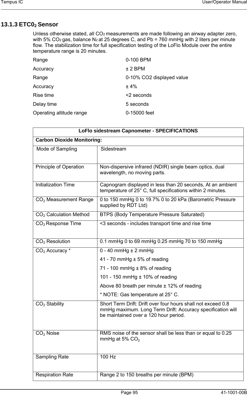 Tempus IC    User/Operator Manual      Page 95   41-1001-00B 13.1.3 ETC02 Sensor Unless otherwise stated, all CO2 measurements are made following an airway adapter zero, with 5% CO2 gas, balance N2 at 25 degrees C, and Pb = 760 mmHg with 2 liters per minute flow. The stabilization time for full specification testing of the LoFlo Module over the entire temperature range is 20 minutes. Range  0-100 BPM  Accuracy  ± 2 BPM Range  0-10% CO2 displayed value Accuracy  ± 4%  Rise time  &lt;2 seconds Delay time  5 seconds Operating altitude range  0-15000 feet   LoFlo sidestream Capnometer - SPECIFICATIONS Carbon Dioxide Monitoring: Mode of Sampling   Sidestream Principle of Operation   Non-dispersive infrared (NDIR) single beam optics, dual wavelength, no moving parts. Initialization Time  Capnogram displayed in less than 20 seconds, At an ambient temperature of 25° C, full specifications within 2 minutes. CO2 Measurement Range  0 to 150 mmHg 0 to 19.7% 0 to 20 kPa (Barometric Pressure supplied by RDT Ltd) CO2 Calculation Method  BTPS (Body Temperature Pressure Saturated) CO2 Response Time  &lt;3 seconds - includes transport time and rise time  CO2 Resolution  0.1 mmHg 0 to 69 mmHg 0.25 mmHg 70 to 150 mmHg CO2 Accuracy *  0 - 40 mmHg ± 2 mmHg 41 - 70 mmHg ± 5% of reading 71 - 100 mmHg ± 8% of reading 101 - 150 mmHg ± 10% of reading Above 80 breath per minute ± 12% of reading * NOTE: Gas temperature at 25° C. CO2 Stability  Short Term Drift: Drift over four hours shall not exceed 0.8 mmHg maximum. Long Term Drift: Accuracy specification will be maintained over a 120 hour period.  CO2 Noise  RMS noise of the sensor shall be less than or equal to 0.25 mmHg at 5% CO2  Sampling Rate  100 Hz  Respiration Rate  Range 2 to 150 breaths per minute (BPM) 