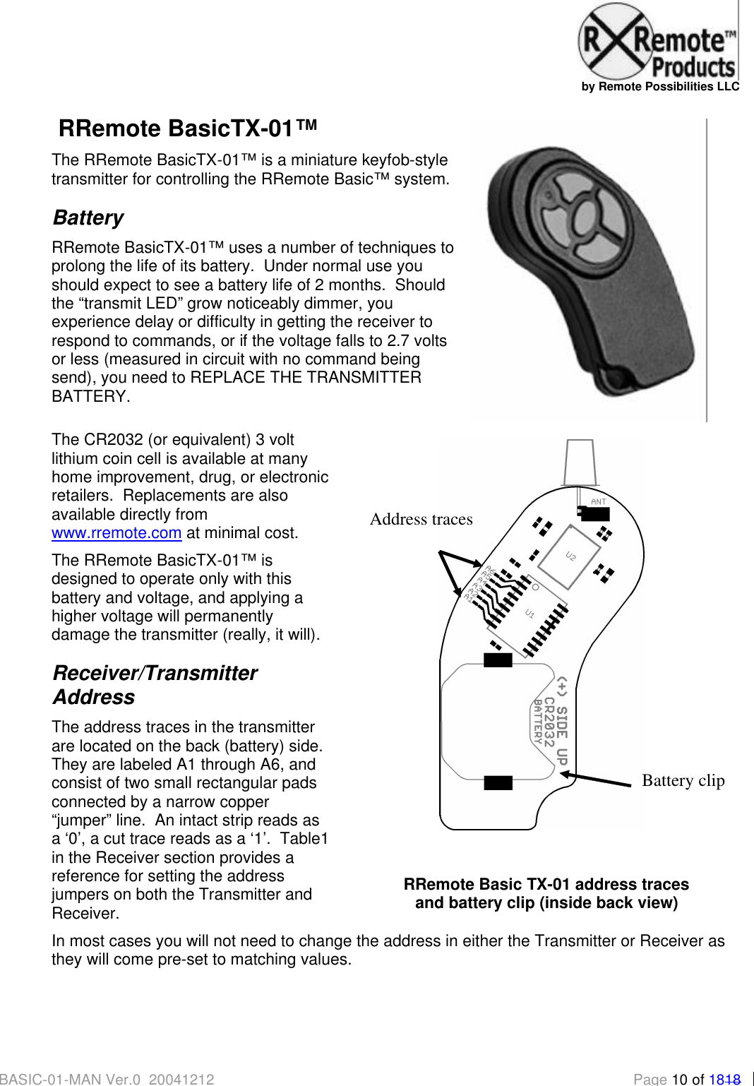   by Remote Possibilities LLC BASIC-01-MAN Ver.0_20041212 Page 10 of 1818  RRemote BasicTX-01&trade; The RRemote BasicTX-01&trade; is a miniature keyfob-style transmitter for controlling the RRemote Basic&trade; system. Battery RRemote BasicTX-01&trade; uses a number of techniques to prolong the life of its battery.  Under normal use you should expect to see a battery life of 2 months.  Should the &ldquo;transmit LED&rdquo; grow noticeably dimmer, you experience delay or difficulty in getting the receiver to respond to commands, or if the voltage falls to 2.7 volts or less (measured in circuit with no command being send), you need to REPLACE THE TRANSMITTER BATTERY.   The CR2032 (or equivalent) 3 volt lithium coin cell is available at many home improvement, drug, or electronic retailers.  Replacements are also available directly from www.rremote.com at minimal cost. The RRemote BasicTX-01&trade; is designed to operate only with this battery and voltage, and applying a higher voltage will permanently damage the transmitter (really, it will). Receiver/Transmitter Address The address traces in the transmitter are located on the back (battery) side.  They are labeled A1 through A6, and consist of two small rectangular pads connected by a narrow copper &ldquo;jumper&rdquo; line.  An intact strip reads as a &lsquo;0&rsquo;, a cut trace reads as a &lsquo;1&rsquo;.  Table1 in the Receiver section provides a reference for setting the address jumpers on both the Transmitter and Receiver. In most cases you will not need to change the address in either the Transmitter or Receiver as they will come pre-set to matching values.   Address traces Battery clip   RRemote Basic TX-01 address traces  and battery clip (inside back view) 
