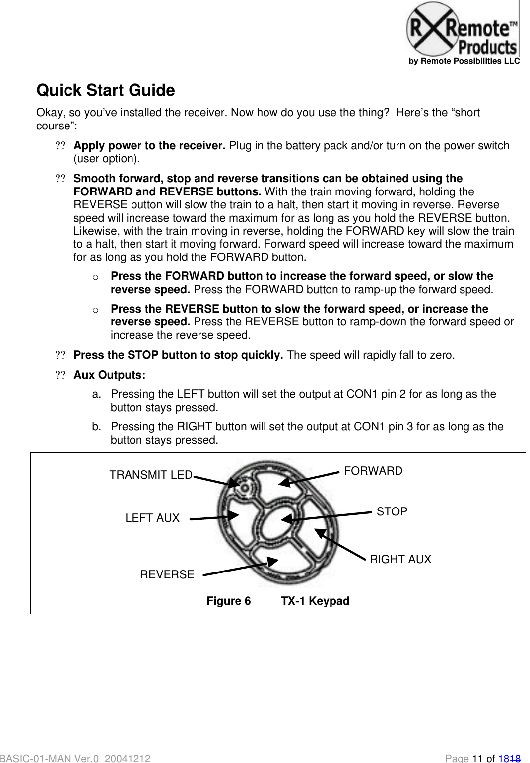   by Remote Possibilities LLC BASIC-01-MAN Ver.0_20041212 Page 11 of 1818 Quick Start Guide Okay, so you&rsquo;ve installed the receiver. Now how do you use the thing?  Here&rsquo;s the &ldquo;short course&rdquo;: ?? Apply power to the receiver. Plug in the battery pack and/or turn on the power switch (user option). ?? Smooth forward, stop and reverse transitions can be obtained using the FORWARD and REVERSE buttons. With the train moving forward, holding the REVERSE button will slow the train to a halt, then start it moving in reverse. Reverse speed will increase toward the maximum for as long as you hold the REVERSE button.  Likewise, with the train moving in reverse, holding the FORWARD key will slow the train to a halt, then start it moving forward. Forward speed will increase toward the maximum for as long as you hold the FORWARD button. o Press the FORWARD button to increase the forward speed, or slow the reverse speed. Press the FORWARD button to ramp-up the forward speed. o Press the REVERSE button to slow the forward speed, or increase the reverse speed. Press the REVERSE button to ramp-down the forward speed or increase the reverse speed. ?? Press the STOP button to stop quickly. The speed will rapidly fall to zero. ?? Aux Outputs:  a. Pressing the LEFT button will set the output at CON1 pin 2 for as long as the button stays pressed. b. Pressing the RIGHT button will set the output at CON1 pin 3 for as long as the button stays pressed.  Figure 6 TX-1 Keypad  FORWARD REVERSE LEFT AUX RIGHT AUX TRANSMIT LEDSTOP 