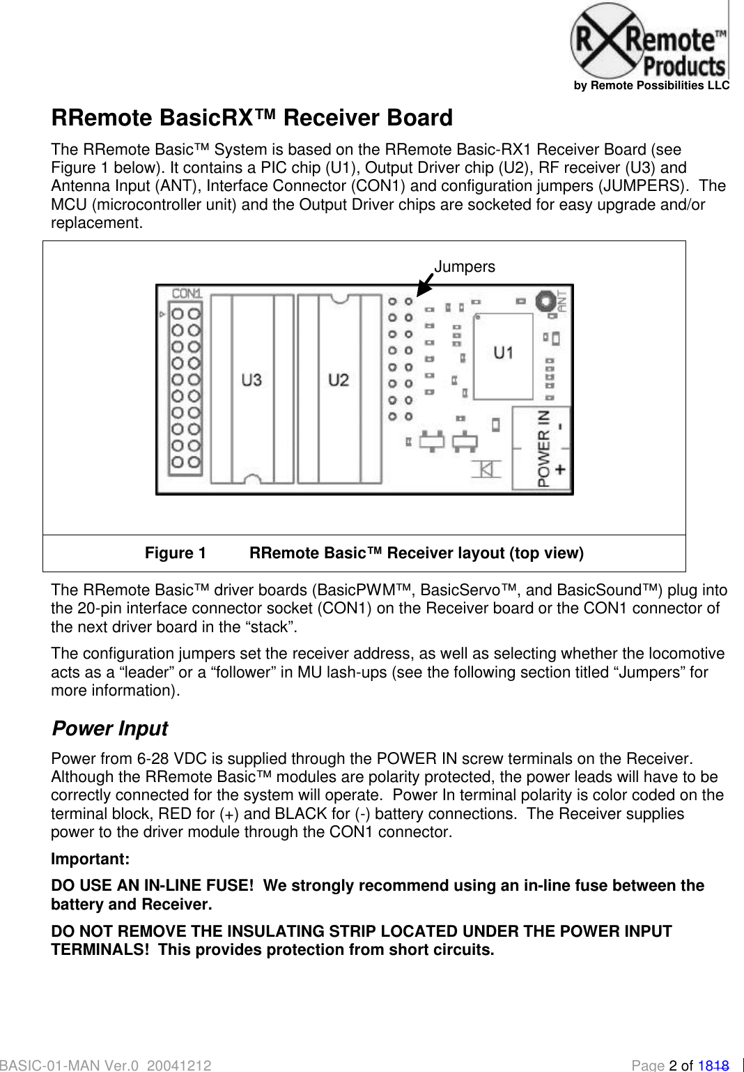   by Remote Possibilities LLC BASIC-01-MAN Ver.0_20041212  Page 2 of 1818 RRemote BasicRX&trade; Receiver Board The RRemote Basic&trade; System is based on the RRemote Basic-RX1 Receiver Board (see Figure 1 below). It contains a PIC chip (U1), Output Driver chip (U2), RF receiver (U3) and Antenna Input (ANT), Interface Connector (CON1) and configuration jumpers (JUMPERS).  The MCU (microcontroller unit) and the Output Driver chips are socketed for easy upgrade and/or replacement.   Figure 1 RRemote Basic&trade; Receiver layout (top view) The RRemote Basic&trade; driver boards (BasicPWM&trade;, BasicServo&trade;, and BasicSound&trade;) plug into the 20-pin interface connector socket (CON1) on the Receiver board or the CON1 connector of the next driver board in the &ldquo;stack&rdquo;.   The configuration jumpers set the receiver address, as well as selecting whether the locomotive acts as a &ldquo;leader&rdquo; or a &ldquo;follower&rdquo; in MU lash-ups (see the following section titled &ldquo;Jumpers&rdquo; for more information). Power Input Power from 6-28 VDC is supplied through the POWER IN screw terminals on the Receiver.  Although the RRemote Basic&trade; modules are polarity protected, the power leads will have to be correctly connected for the system will operate.  Power In terminal polarity is color coded on the terminal block, RED for (+) and BLACK for (-) battery connections.  The Receiver supplies power to the driver module through the CON1 connector.   Important: DO USE AN IN-LINE FUSE!  We strongly recommend using an in-line fuse between the battery and Receiver.   DO NOT REMOVE THE INSULATING STRIP LOCATED UNDER THE POWER INPUT TERMINALS!  This provides protection from short circuits.  Jumpers 