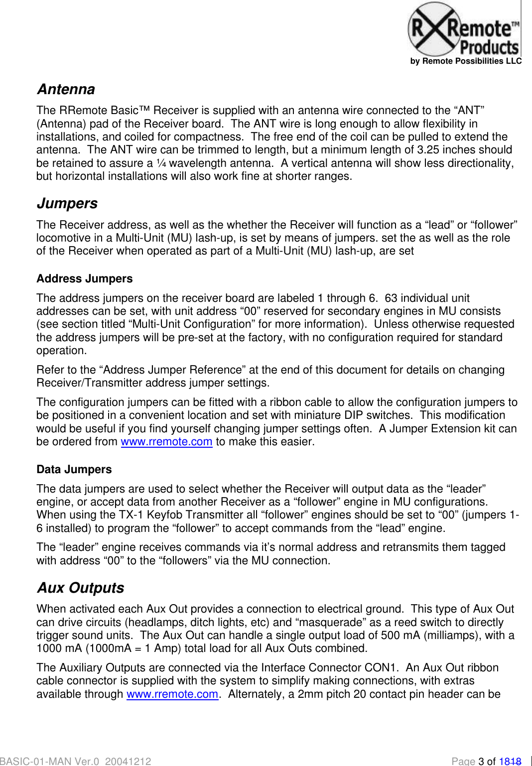   by Remote Possibilities LLC BASIC-01-MAN Ver.0_20041212  Page 3 of 1818 Antenna The RRemote Basic&trade; Receiver is supplied with an antenna wire connected to the &ldquo;ANT&rdquo; (Antenna) pad of the Receiver board.  The ANT wire is long enough to allow flexibility in installations, and coiled for compactness.  The free end of the coil can be pulled to extend the antenna.  The ANT wire can be trimmed to length, but a minimum length of 3.25 inches should be retained to assure a &frac14; wavelength antenna.  A vertical antenna will show less directionality, but horizontal installations will also work fine at shorter ranges. Jumpers The Receiver address, as well as the whether the Receiver will function as a &ldquo;lead&rdquo; or &ldquo;follower&rdquo; locomotive in a Multi-Unit (MU) lash-up, is set by means of jumpers. set the as well as the role of the Receiver when operated as part of a Multi-Unit (MU) lash-up, are set  Address Jumpers The address jumpers on the receiver board are labeled 1 through 6.  63 individual unit addresses can be set, with unit address &ldquo;00&rdquo; reserved for secondary engines in MU consists (see section titled &ldquo;Multi-Unit Configuration&rdquo; for more information).  Unless otherwise requested the address jumpers will be pre-set at the factory, with no configuration required for standard operation.   Refer to the &ldquo;Address Jumper Reference&rdquo; at the end of this document for details on changing Receiver/Transmitter address jumper settings. The configuration jumpers can be fitted with a ribbon cable to allow the configuration jumpers to be positioned in a convenient location and set with miniature DIP switches.  This modification would be useful if you find yourself changing jumper settings often.  A Jumper Extension kit can be ordered from www.rremote.com to make this easier. Data Jumpers The data jumpers are used to select whether the Receiver will output data as the &ldquo;leader&rdquo; engine, or accept data from another Receiver as a &ldquo;follower&rdquo; engine in MU configurations.  When using the TX-1 Keyfob Transmitter all &ldquo;follower&rdquo; engines should be set to &ldquo;00&rdquo; (jumpers 1-6 installed) to program the &ldquo;follower&rdquo; to accept commands from the &ldquo;lead&rdquo; engine.  The &ldquo;leader&rdquo; engine receives commands via it&rsquo;s normal address and retransmits them tagged with address &ldquo;00&rdquo; to the &ldquo;followers&rdquo; via the MU connection. Aux Outputs When activated each Aux Out provides a connection to electrical ground.  This type of Aux Out can drive circuits (headlamps, ditch lights, etc) and &ldquo;masquerade&rdquo; as a reed switch to directly trigger sound units.  The Aux Out can handle a single output load of 500 mA (milliamps), with a 1000 mA (1000mA = 1 Amp) total load for all Aux Outs combined. The Auxiliary Outputs are connected via the Interface Connector CON1.  An Aux Out ribbon cable connector is supplied with the system to simplify making connections, with extras available through www.rremote.com.  Alternately, a 2mm pitch 20 contact pin header can be  