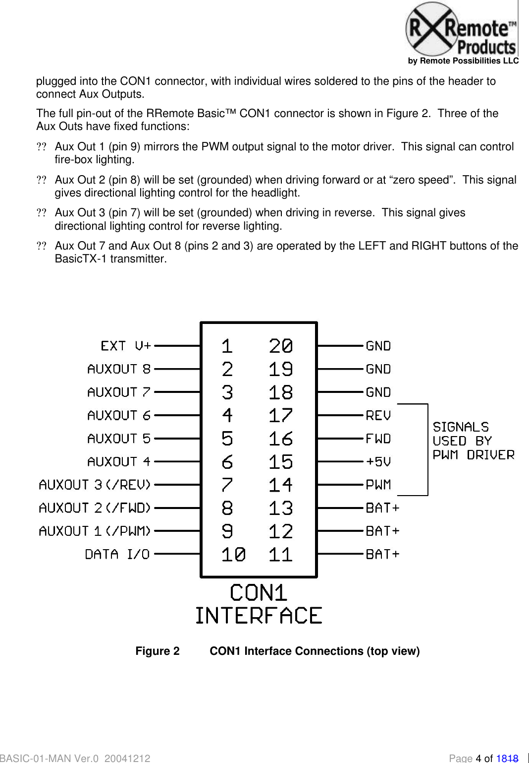   by Remote Possibilities LLC BASIC-01-MAN Ver.0_20041212  Page 4 of 1818 plugged into the CON1 connector, with individual wires soldered to the pins of the header to connect Aux Outputs.   The full pin-out of the RRemote Basic&trade; CON1 connector is shown in Figure 2.  Three of the Aux Outs have fixed functions: ?? Aux Out 1 (pin 9) mirrors the PWM output signal to the motor driver.  This signal can control fire-box lighting. ?? Aux Out 2 (pin 8) will be set (grounded) when driving forward or at &ldquo;zero speed&rdquo;.  This signal gives directional lighting control for the headlight. ?? Aux Out 3 (pin 7) will be set (grounded) when driving in reverse.  This signal gives directional lighting control for reverse lighting. ?? Aux Out 7 and Aux Out 8 (pins 2 and 3) are operated by the LEFT and RIGHT buttons of the BasicTX-1 transmitter.    Figure 2 CON1 Interface Connections (top view) 
