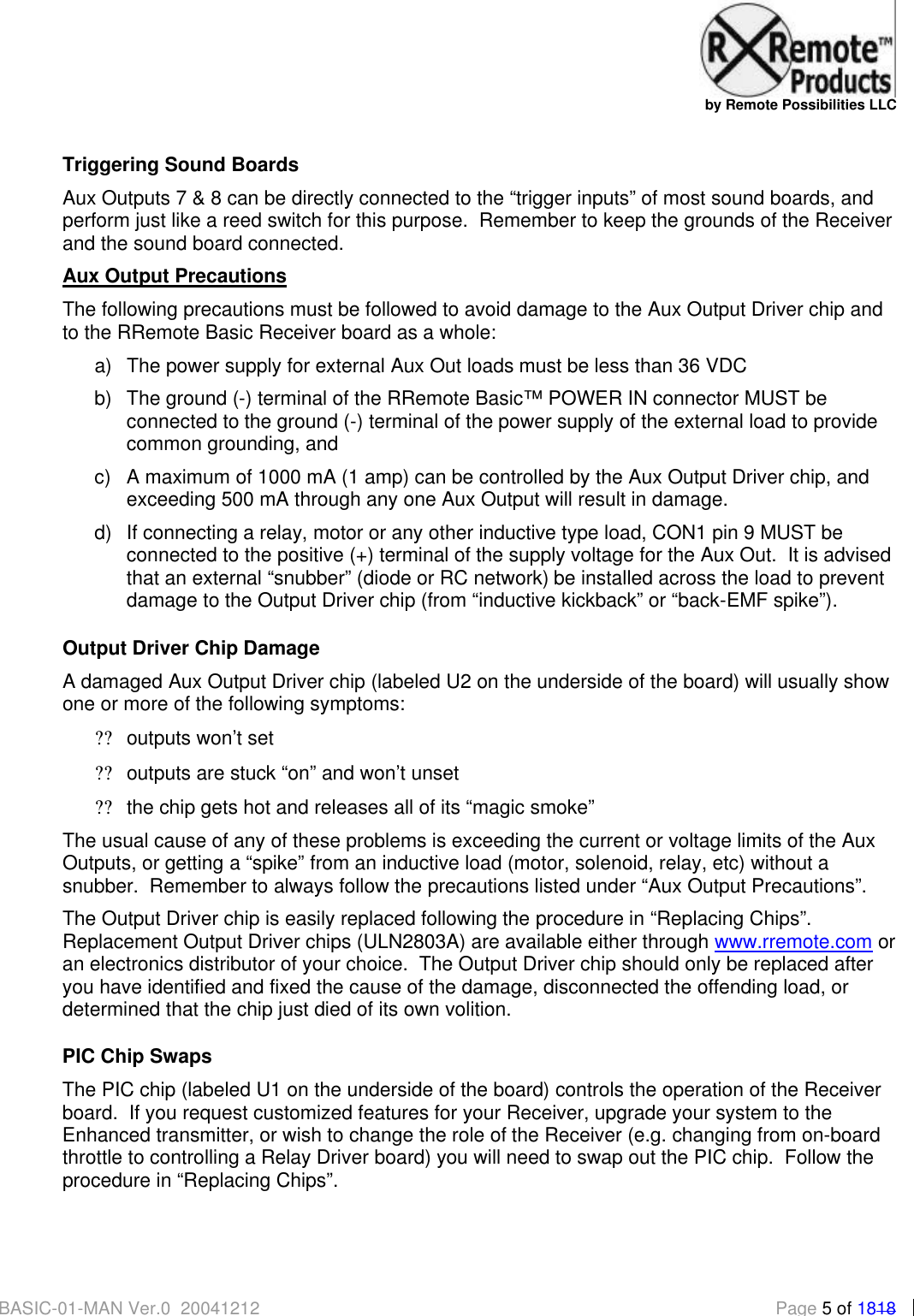   by Remote Possibilities LLC BASIC-01-MAN Ver.0_20041212  Page 5 of 1818 Triggering Sound Boards Aux Outputs 7 &amp; 8 can be directly connected to the &ldquo;trigger inputs&rdquo; of most sound boards, and perform just like a reed switch for this purpose.  Remember to keep the grounds of the Receiver and the sound board connected. Aux Output Precautions The following precautions must be followed to avoid damage to the Aux Output Driver chip and to the RRemote Basic Receiver board as a whole: a) The power supply for external Aux Out loads must be less than 36 VDC b) The ground (-) terminal of the RRemote Basic&trade; POWER IN connector MUST be connected to the ground (-) terminal of the power supply of the external load to provide common grounding, and c) A maximum of 1000 mA (1 amp) can be controlled by the Aux Output Driver chip, and exceeding 500 mA through any one Aux Output will result in damage. d) If connecting a relay, motor or any other inductive type load, CON1 pin 9 MUST be connected to the positive (+) terminal of the supply voltage for the Aux Out.  It is advised that an external &ldquo;snubber&rdquo; (diode or RC network) be installed across the load to prevent damage to the Output Driver chip (from &ldquo;inductive kickback&rdquo; or &ldquo;back-EMF spike&rdquo;).   Output Driver Chip Damage A damaged Aux Output Driver chip (labeled U2 on the underside of the board) will usually show one or more of the following symptoms: ?? outputs won&rsquo;t set ?? outputs are stuck &ldquo;on&rdquo; and won&rsquo;t unset ?? the chip gets hot and releases all of its &ldquo;magic smoke&rdquo; The usual cause of any of these problems is exceeding the current or voltage limits of the Aux Outputs, or getting a &ldquo;spike&rdquo; from an inductive load (motor, solenoid, relay, etc) without a snubber.  Remember to always follow the precautions listed under &ldquo;Aux Output Precautions&rdquo;.   The Output Driver chip is easily replaced following the procedure in &ldquo;Replacing Chips&rdquo;. Replacement Output Driver chips (ULN2803A) are available either through www.rremote.com or an electronics distributor of your choice.  The Output Driver chip should only be replaced after you have identified and fixed the cause of the damage, disconnected the offending load, or determined that the chip just died of its own volition. PIC Chip Swaps The PIC chip (labeled U1 on the underside of the board) controls the operation of the Receiver board.  If you request customized features for your Receiver, upgrade your system to the Enhanced transmitter, or wish to change the role of the Receiver (e.g. changing from on-board throttle to controlling a Relay Driver board) you will need to swap out the PIC chip.  Follow the procedure in &ldquo;Replacing Chips&rdquo;. 