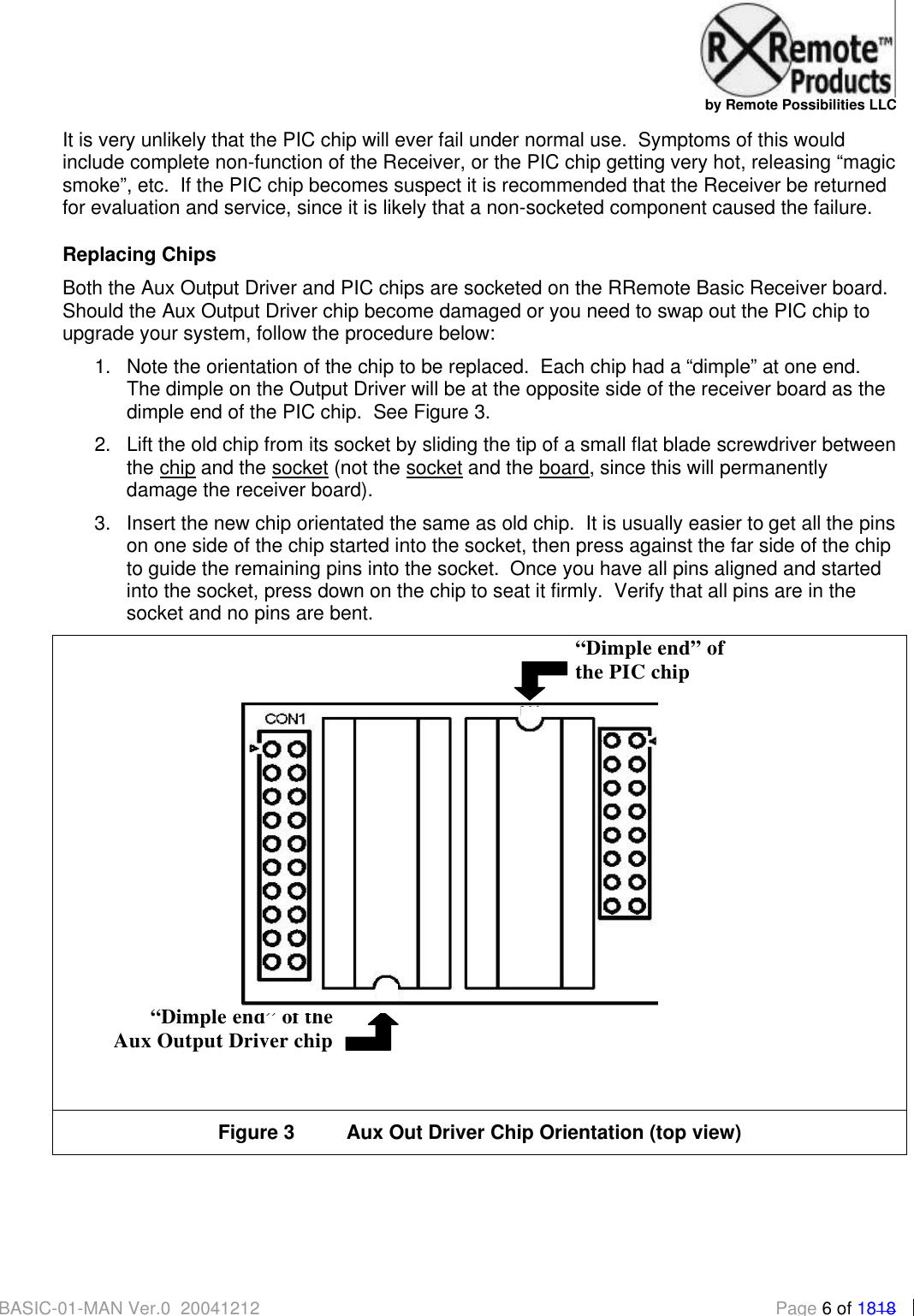   by Remote Possibilities LLC BASIC-01-MAN Ver.0_20041212  Page 6 of 1818 It is very unlikely that the PIC chip will ever fail under normal use.  Symptoms of this would include complete non-function of the Receiver, or the PIC chip getting very hot, releasing &ldquo;magic smoke&rdquo;, etc.  If the PIC chip becomes suspect it is recommended that the Receiver be returned for evaluation and service, since it is likely that a non-socketed component caused the failure. Replacing Chips Both the Aux Output Driver and PIC chips are socketed on the RRemote Basic Receiver board.  Should the Aux Output Driver chip become damaged or you need to swap out the PIC chip to upgrade your system, follow the procedure below: 1. Note the orientation of the chip to be replaced.  Each chip had a &ldquo;dimple&rdquo; at one end.  The dimple on the Output Driver will be at the opposite side of the receiver board as the dimple end of the PIC chip.  See Figure 3. 2. Lift the old chip from its socket by sliding the tip of a small flat blade screwdriver between the chip and the socket (not the socket and the board, since this will permanently damage the receiver board).  3. Insert the new chip orientated the same as old chip.  It is usually easier to get all the pins on one side of the chip started into the socket, then press against the far side of the chip to guide the remaining pins into the socket.  Once you have all pins aligned and started into the socket, press down on the chip to seat it firmly.  Verify that all pins are in the socket and no pins are bent.   Figure 3 Aux Out Driver Chip Orientation (top view)    &ldquo;Dimple end&rdquo; of the Aux Output Driver chip &ldquo;Dimple end&rdquo; of  the PIC chip   