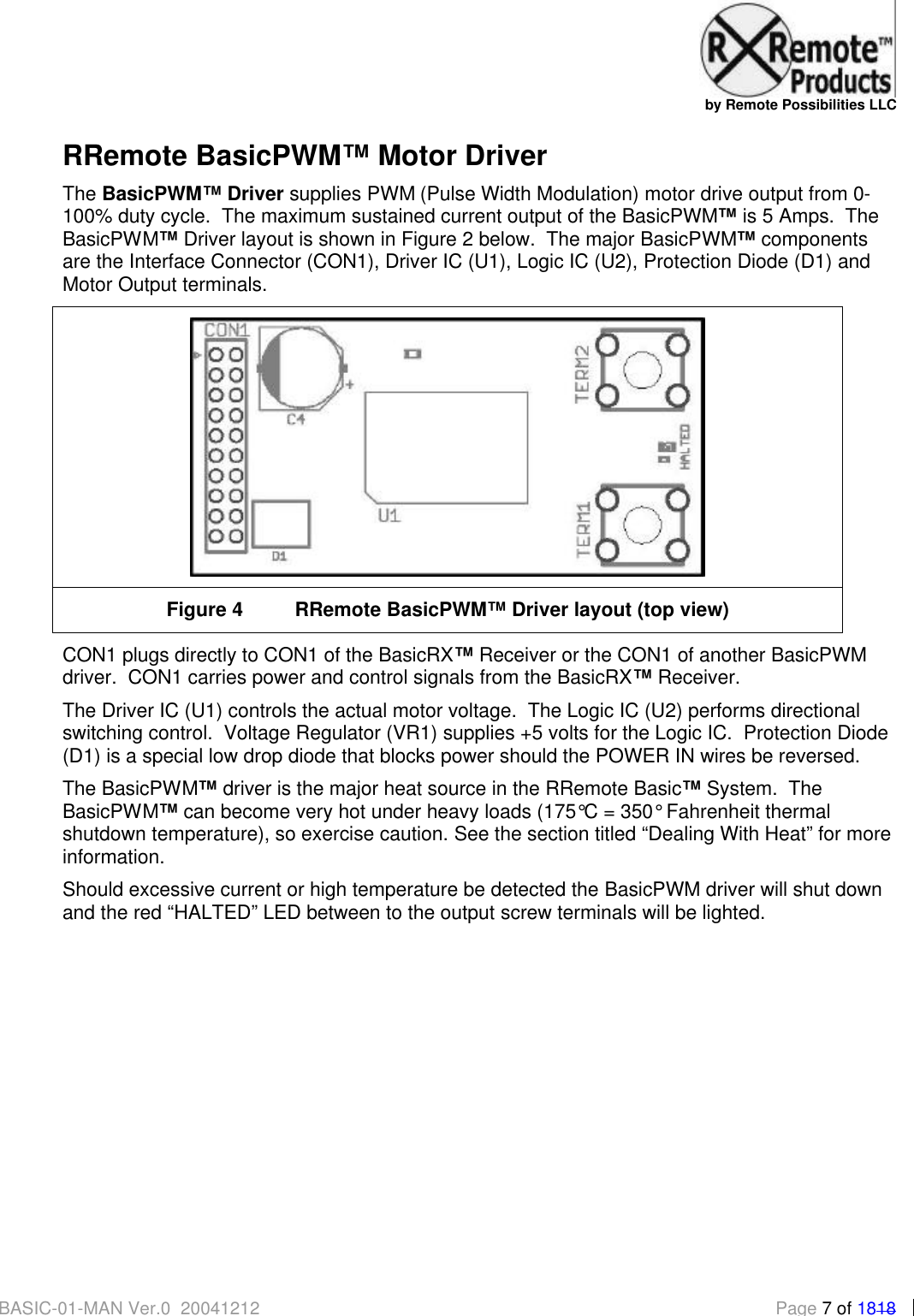   by Remote Possibilities LLC BASIC-01-MAN Ver.0_20041212  Page 7 of 1818 RRemote BasicPWM&trade; Motor Driver The BasicPWM&trade; Driver supplies PWM (Pulse Width Modulation) motor drive output from 0-100% duty cycle.  The maximum sustained current output of the BasicPWM&trade; is 5 Amps.  The BasicPWM&trade; Driver layout is shown in Figure 2 below.  The major BasicPWM&trade; components are the Interface Connector (CON1), Driver IC (U1), Logic IC (U2), Protection Diode (D1) and Motor Output terminals.    Figure 4 RRemote BasicPWM&trade; Driver layout (top view) CON1 plugs directly to CON1 of the BasicRX&trade; Receiver or the CON1 of another BasicPWM driver.  CON1 carries power and control signals from the BasicRX&trade; Receiver. The Driver IC (U1) controls the actual motor voltage.  The Logic IC (U2) performs directional switching control.  Voltage Regulator (VR1) supplies +5 volts for the Logic IC.  Protection Diode (D1) is a special low drop diode that blocks power should the POWER IN wires be reversed.   The BasicPWM&trade; driver is the major heat source in the RRemote Basic&trade; System.  The BasicPWM&trade; can become very hot under heavy loads (175&deg;C = 350&deg; Fahrenheit thermal shutdown temperature), so exercise caution. See the section titled &ldquo;Dealing With Heat&rdquo; for more information. Should excessive current or high temperature be detected the BasicPWM driver will shut down and the red &ldquo;HALTED&rdquo; LED between to the output screw terminals will be lighted.   