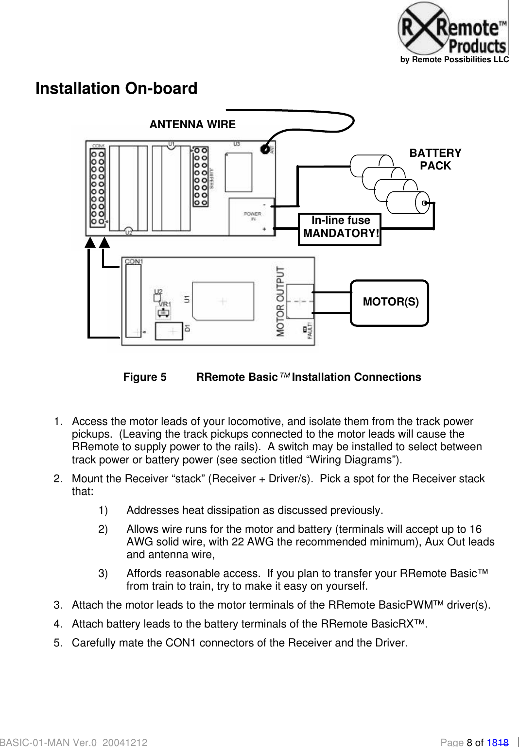   by Remote Possibilities LLC BASIC-01-MAN Ver.0_20041212  Page 8 of 1818 Installation On-board   Figure 5 RRemote Basic&trade; Installation Connections  1. Access the motor leads of your locomotive, and isolate them from the track power pickups.  (Leaving the track pickups connected to the motor leads will cause the RRemote to supply power to the rails).  A switch may be installed to select between track power or battery power (see section titled &ldquo;Wiring Diagrams&rdquo;). 2. Mount the Receiver &ldquo;stack&rdquo; (Receiver + Driver/s).  Pick a spot for the Receiver stack that: 1) Addresses heat dissipation as discussed previously.   2) Allows wire runs for the motor and battery (terminals will accept up to 16 AWG solid wire, with 22 AWG the recommended minimum), Aux Out leads and antenna wire, 3) Affords reasonable access.  If you plan to transfer your RRemote Basic&trade; from train to train, try to make it easy on yourself.  3. Attach the motor leads to the motor terminals of the RRemote BasicPWM&trade; driver(s).   4. Attach battery leads to the battery terminals of the RRemote BasicRX&trade;. 5. Carefully mate the CON1 connectors of the Receiver and the Driver.   + - In-line fuse MANDATORY! MOTOR(S) BATTERY PACK ANTENNA WIRE 