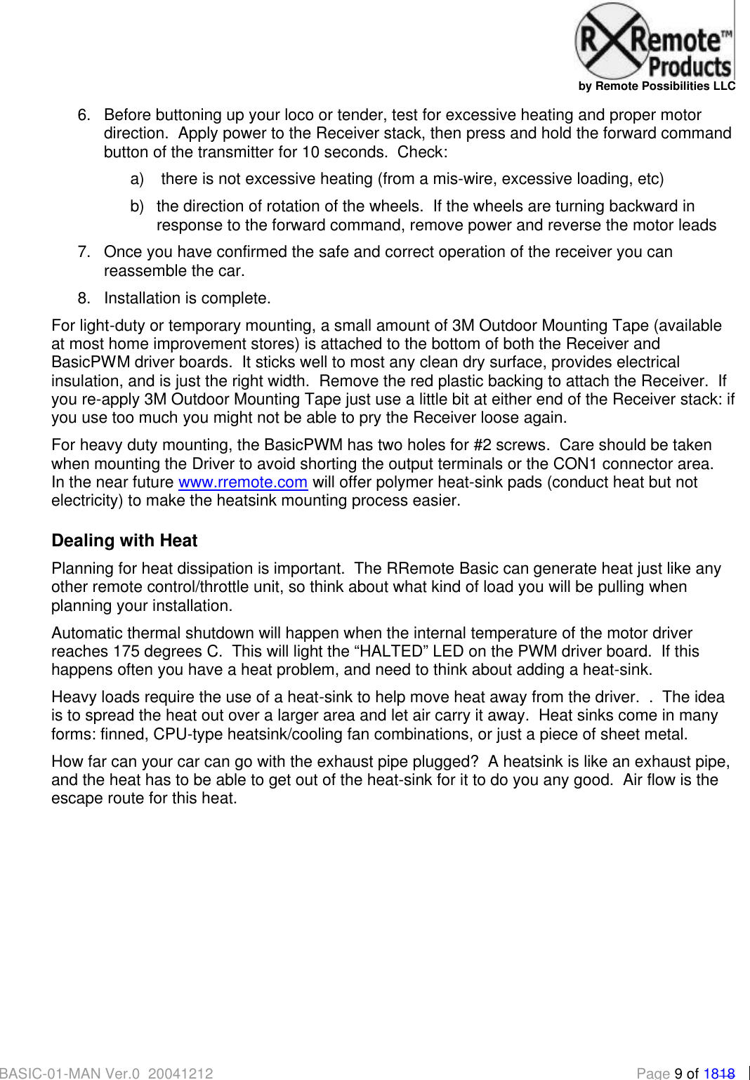   by Remote Possibilities LLC BASIC-01-MAN Ver.0_20041212  Page 9 of 1818 6. Before buttoning up your loco or tender, test for excessive heating and proper motor direction.  Apply power to the Receiver stack, then press and hold the forward command button of the transmitter for 10 seconds.  Check: a)   there is not excessive heating (from a mis-wire, excessive loading, etc) b) the direction of rotation of the wheels.  If the wheels are turning backward in response to the forward command, remove power and reverse the motor leads 7. Once you have confirmed the safe and correct operation of the receiver you can reassemble the car. 8. Installation is complete. For light-duty or temporary mounting, a small amount of 3M Outdoor Mounting Tape (available at most home improvement stores) is attached to the bottom of both the Receiver and BasicPWM driver boards.  It sticks well to most any clean dry surface, provides electrical insulation, and is just the right width.  Remove the red plastic backing to attach the Receiver.  If you re-apply 3M Outdoor Mounting Tape just use a little bit at either end of the Receiver stack: if you use too much you might not be able to pry the Receiver loose again. For heavy duty mounting, the BasicPWM has two holes for #2 screws.  Care should be taken when mounting the Driver to avoid shorting the output terminals or the CON1 connector area.  In the near future www.rremote.com will offer polymer heat-sink pads (conduct heat but not electricity) to make the heatsink mounting process easier. Dealing with Heat Planning for heat dissipation is important.  The RRemote Basic can generate heat just like any other remote control/throttle unit, so think about what kind of load you will be pulling when planning your installation.  Automatic thermal shutdown will happen when the internal temperature of the motor driver reaches 175 degrees C.  This will light the &ldquo;HALTED&rdquo; LED on the PWM driver board.  If this happens often you have a heat problem, and need to think about adding a heat-sink.  Heavy loads require the use of a heat-sink to help move heat away from the driver.  .  The idea is to spread the heat out over a larger area and let air carry it away.  Heat sinks come in many forms: finned, CPU-type heatsink/cooling fan combinations, or just a piece of sheet metal. How far can your car can go with the exhaust pipe plugged?  A heatsink is like an exhaust pipe, and the heat has to be able to get out of the heat-sink for it to do you any good.  Air flow is the escape route for this heat. 