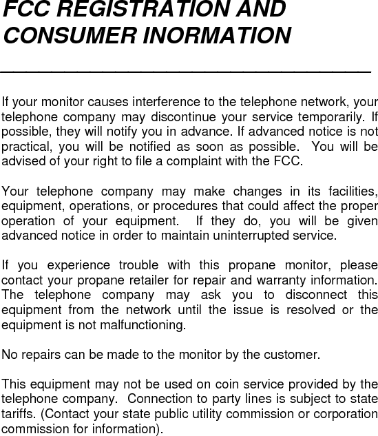 FCC REGISTRATION AND CONSUMER INORMATION _____________________________   If your monitor causes interference to the telephone network, your telephone company may discontinue your service temporarily. If possible, they will notify you in advance. If advanced notice is not practical, you will be notified as soon as possible.  You will be advised of your right to file a complaint with the FCC.  Your telephone company may make changes in its facilities, equipment, operations, or procedures that could affect the proper operation of your equipment.  If they do, you will be given advanced notice in order to maintain uninterrupted service.  If you experience trouble with this propane monitor, please contact your propane retailer for repair and warranty information. The telephone company may ask you to disconnect this equipment from the network until the issue is resolved or the equipment is not malfunctioning.  No repairs can be made to the monitor by the customer.  This equipment may not be used on coin service provided by the telephone company.  Connection to party lines is subject to state tariffs. (Contact your state public utility commission or corporation commission for information).  