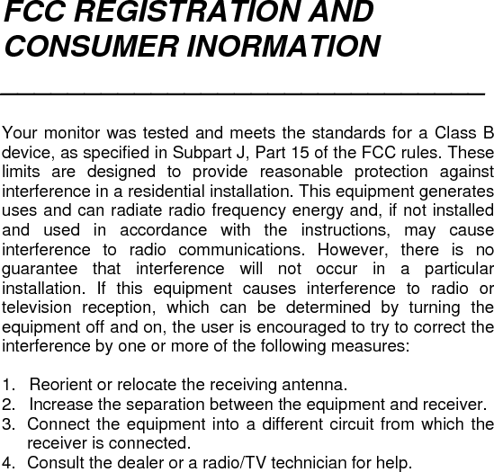 FCC REGISTRATION AND CONSUMER INORMATION _____________________________   Your monitor was tested and meets the standards for a Class B device, as specified in Subpart J, Part 15 of the FCC rules. These limits are designed to provide reasonable protection against interference in a residential installation. This equipment generates uses and can radiate radio frequency energy and, if not installed and used in accordance with the instructions, may cause interference to radio communications. However, there is no guarantee that interference will not occur in a particular installation. If this equipment causes interference to radio or television reception, which can be determined by turning the equipment off and on, the user is encouraged to try to correct the interference by one or more of the following measures:  1.  Reorient or relocate the receiving antenna. 2.   Increase the separation between the equipment and receiver. 3.  Connect the equipment into a different circuit from which the receiver is connected. 4.  Consult the dealer or a radio/TV technician for help.      