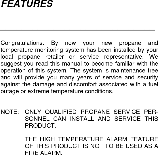 FEATURES  _____________________________   Congratulations. By now your new propane and temperature monitoring system has been installed by your local propane retailer or service representative. We suggest you read this manual to become familiar with the operation of this system. The system is maintenance free and will provide you many years of service and security against the damage and discomfort associated with a fuel outage or extreme temperature conditions.   NOTE:  ONLY QUALIFIED PROPANE SERVICE PER-SONNEL CAN INSTALL AND SERVICE THIS PRODUCT.    THE HIGH TEMPERATURE ALARM FEATURE OF THIS PRODUCT IS NOT TO BE USED AS A FIRE ALARM.   