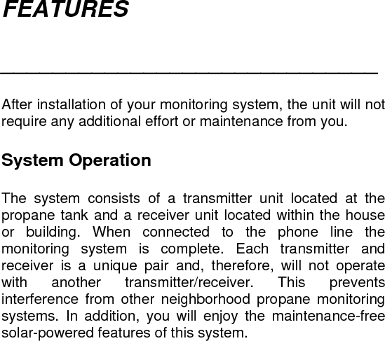 FEATURES  _____________________________   After installation of your monitoring system, the unit will not require any additional effort or maintenance from you.   System Operation  The system consists of a transmitter unit located at the propane tank and a receiver unit located within the house or building. When connected to the phone line the monitoring system is complete. Each transmitter and receiver is a unique pair and, therefore, will not operate with another transmitter/receiver. This prevents interference from other neighborhood propane monitoring systems. In addition, you will enjoy the maintenance-free solar-powered features of this system.   
