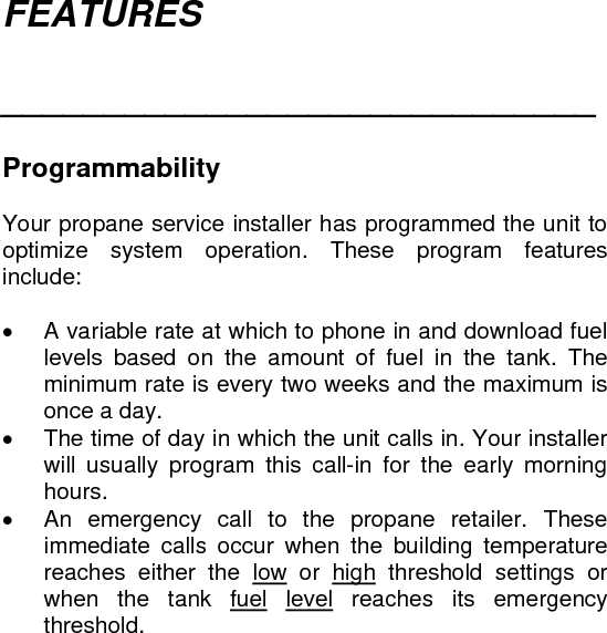 FEATURES  _____________________________   Programmability  Your propane service installer has programmed the unit to optimize system operation. These program features include:  •  A variable rate at which to phone in and download fuel levels based on the amount of fuel in the tank. The minimum rate is every two weeks and the maximum is once a day. •  The time of day in which the unit calls in. Your installer will usually program this call-in for the early morning hours. •  An emergency call to the propane retailer. These immediate calls occur when the building temperature reaches either the low or high threshold settings or when the tank fuel level reaches its emergency threshold.  