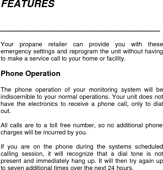 FEATURES  _____________________________   Your propane retailer can provide you with these emergency settings and reprogram the unit without having to make a service call to your home or facility.  Phone Operation  The phone operation of your monitoring system will be indiscernible to your normal operations. Your unit does not have the electronics to receive a phone call, only to dial out.  All calls are to a toll free number, so no additional phone charges will be incurred by you.  If you are on the phone during the systems scheduled calling session, it will recognize that a dial tone is not present and immediately hang up. It will then try again up to seven additional times over the next 24 hours. 