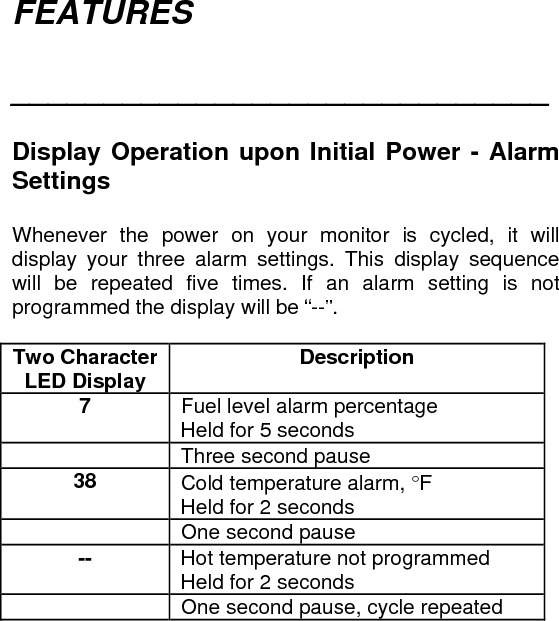 FEATURES  _____________________________   Display Operation upon Initial Power - Alarm Settings   Whenever the power on your monitor is cycled, it will display your three alarm settings. This display sequence will be repeated five times. If an alarm setting is not programmed the display will be “--”.    Two Character LED Display  Description 7  Fuel level alarm percentage  Held for 5 seconds  Three second pause 38  Cold temperature alarm, °F  Held for 2 seconds  One second pause --  Hot temperature not programmed  Held for 2 seconds  One second pause, cycle repeated 