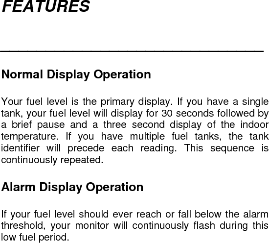 FEATURES  _____________________________   Normal Display Operation  Your fuel level is the primary display. If you have a single tank, your fuel level will display for 30 seconds followed by a brief pause and a three second display of the indoor temperature. If you have multiple fuel tanks, the tank identifier will precede each reading. This sequence is continuously repeated.   Alarm Display Operation  If your fuel level should ever reach or fall below the alarm threshold, your monitor will continuously flash during this low fuel period.     
