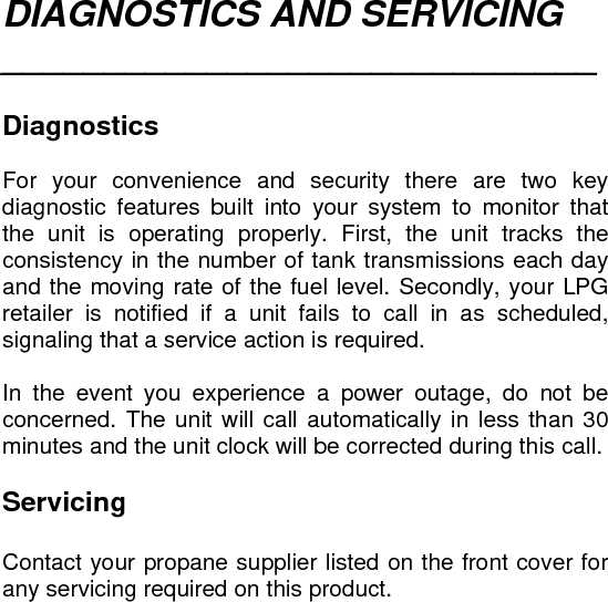 DIAGNOSTICS AND SERVICING _____________________________   Diagnostics  For your convenience and security there are two key diagnostic features built into your system to monitor that the unit is operating properly. First, the unit tracks the consistency in the number of tank transmissions each day and the moving rate of the fuel level. Secondly, your LPG retailer is notified if a unit fails to call in as scheduled, signaling that a service action is required.  In the event you experience a power outage, do not be concerned. The unit will call automatically in less than 30 minutes and the unit clock will be corrected during this call.  Servicing  Contact your propane supplier listed on the front cover for any servicing required on this product.  