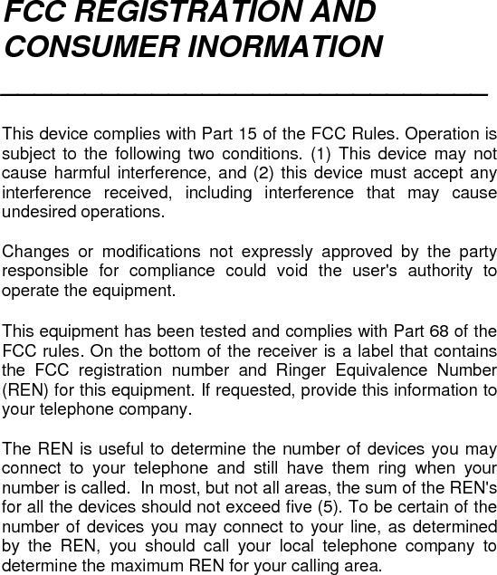 FCC REGISTRATION AND CONSUMER INORMATION _____________________________   This device complies with Part 15 of the FCC Rules. Operation is subject to the following two conditions. (1) This device may not cause harmful interference, and (2) this device must accept any interference received, including interference that may cause undesired operations.  Changes or modifications not expressly approved by the party responsible for compliance could void the user&apos;s authority to operate the equipment.  This equipment has been tested and complies with Part 68 of the FCC rules. On the bottom of the receiver is a label that contains the FCC registration number and Ringer Equivalence Number (REN) for this equipment. If requested, provide this information to your telephone company.  The REN is useful to determine the number of devices you may connect to your telephone and still have them ring when your number is called.  In most, but not all areas, the sum of the REN&apos;s for all the devices should not exceed five (5). To be certain of the number of devices you may connect to your line, as determined by the REN, you should call your local telephone company to determine the maximum REN for your calling area. 