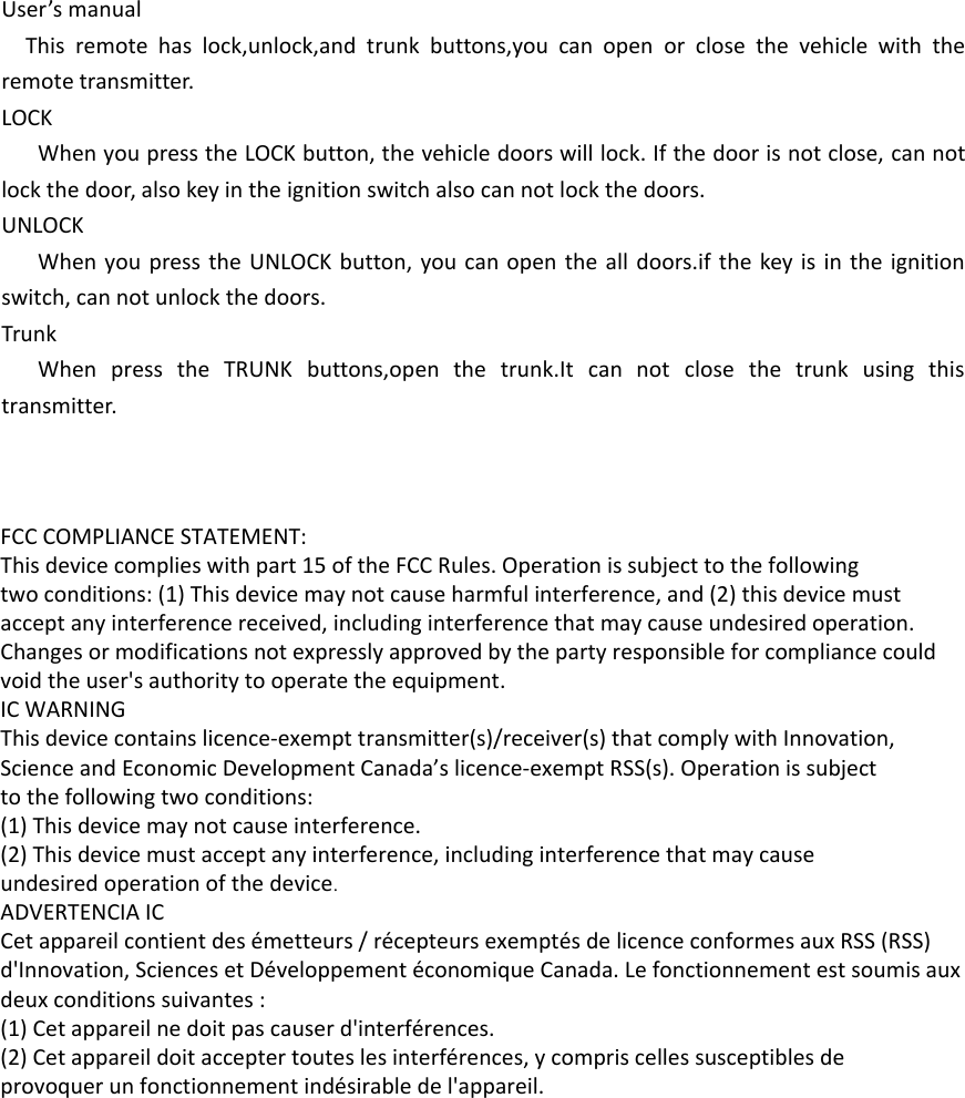 User’s manualThis remote has lock,unlock,and trunk buttons,you can open or close the vehicle with the remote transmitter.LOCKWhen you press the LOCK button, the vehicle doors will lock. If the door is not close, can not lock the door, also key in the ignition switch also can not lock the doors.UNLOCKWhen you press the UNLOCK button, you can open the all doors.if the key is in the ignition switch, can not unlock the doors.TrunkWhen press the TRUNK buttons,open the trunk.It can not close the trunk using this transmitter. FCC COMPLIANCE STATEMENT:This device complies with part 15 of the FCC Rules. Operation is subject to the followingtwo conditions: (1) This device may not cause harmful interference, and (2) this device mustaccept any interference received, including interference that may cause undesired operation.Changes or modifications not expressly approved by the party responsible for compliance couldvoid the user&apos;s authority to operate the equipment.IC WARNINGThis device contains licence-exempt transmitter(s)/receiver(s) that comply with Innovation,Science and Economic Development Canada’s licence-exempt RSS(s). Operation is subjectto the following two conditions:(1) This device may not cause interference.(2) This device must accept any interference, including interference that may causeundesired operation of the device.ADVERTENCIA ICCet appareil contient des émetteurs / récepteurs exemptés de licence conformes aux RSS (RSS)d&apos;Innovation, Sciences et Développement économique Canada. Le fonctionnement est soumis auxdeux conditions suivantes :(1) Cet appareil ne doit pas causer d&apos;interférences.(2) Cet appareil doit accepter toutes les interférences, y compris celles susceptibles deprovoquer un fonctionnement indésirable de l&apos;appareil.