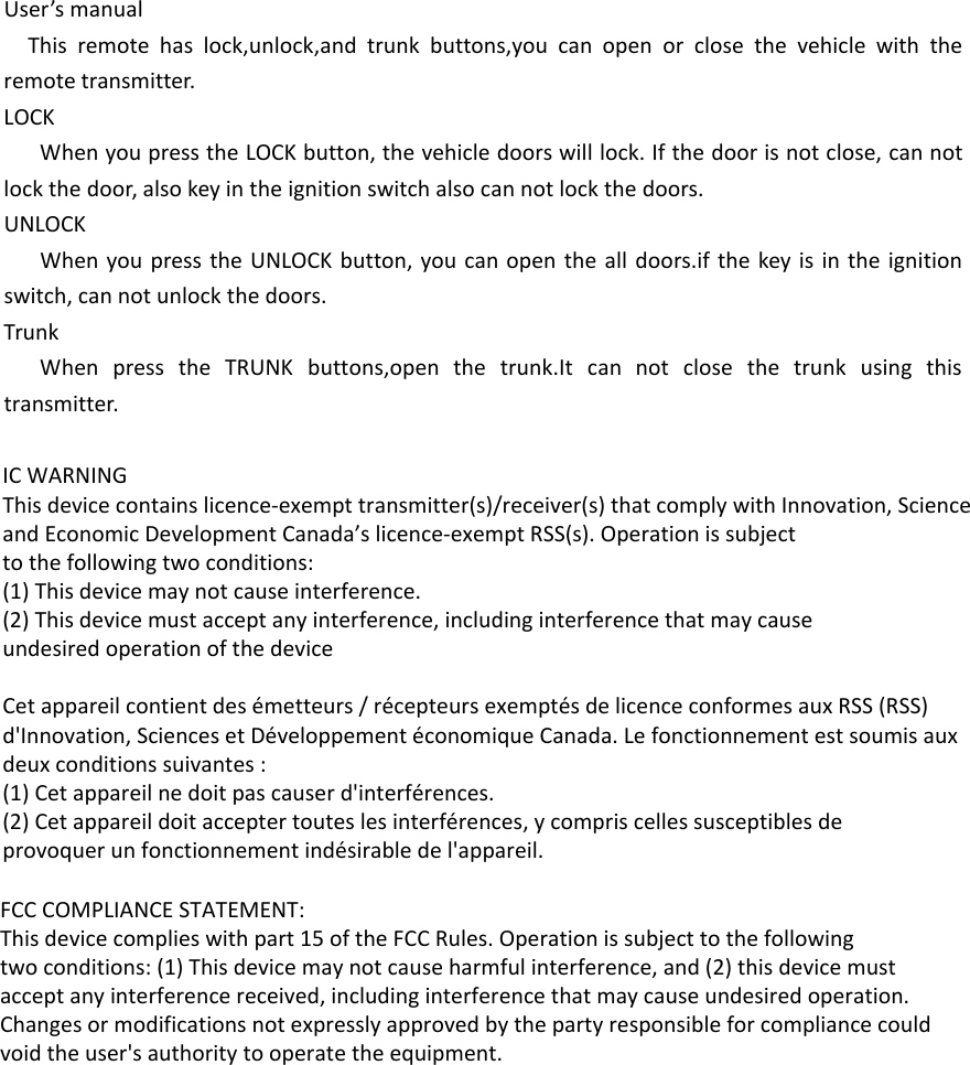 User’s manualThis remote has lock,unlock,and trunk buttons,you can open or close the vehicle with the remote transmitter.LOCKWhen you press the LOCK button, the vehicle doors will lock. If the door is not close, can not lock the door, also key in the ignition switch also can not lock the doors.UNLOCKWhen you press the UNLOCK button, you can open the all doors.if the key is in the ignition switch, can not unlock the doors.TrunkWhen press the TRUNK buttons,open the trunk.It can not close the trunk using this transmitter.  IC WARNINGThis device contains licence-exempt transmitter(s)/receiver(s) that comply with Innovation, Scienceand Economic Development Canada’s licence-exempt RSS(s). Operation is subjectto the following two conditions:(1) This device may not cause interference.(2) This device must accept any interference, including interference that may causeundesired operation of the deviceCet appareil contient des émetteurs / récepteurs exemptés de licence conformes aux RSS (RSS)d&apos;Innovation, Sciences et Développement économique Canada. Le fonctionnement est soumis auxdeux conditions suivantes :(1) Cet appareil ne doit pas causer d&apos;interférences.(2) Cet appareil doit accepter toutes les interférences, y compris celles susceptibles deprovoquer un fonctionnement indésirable de l&apos;appareil.FCC COMPLIANCE STATEMENT:This device complies with part 15 of the FCC Rules. Operation is subject to the followingtwo conditions: (1) This device may not cause harmful interference, and (2) this device mustaccept any interference received, including interference that may cause undesired operation.Changes or modifications not expressly approved by the party responsible for compliance couldvoid the user&apos;s authority to operate the equipment.