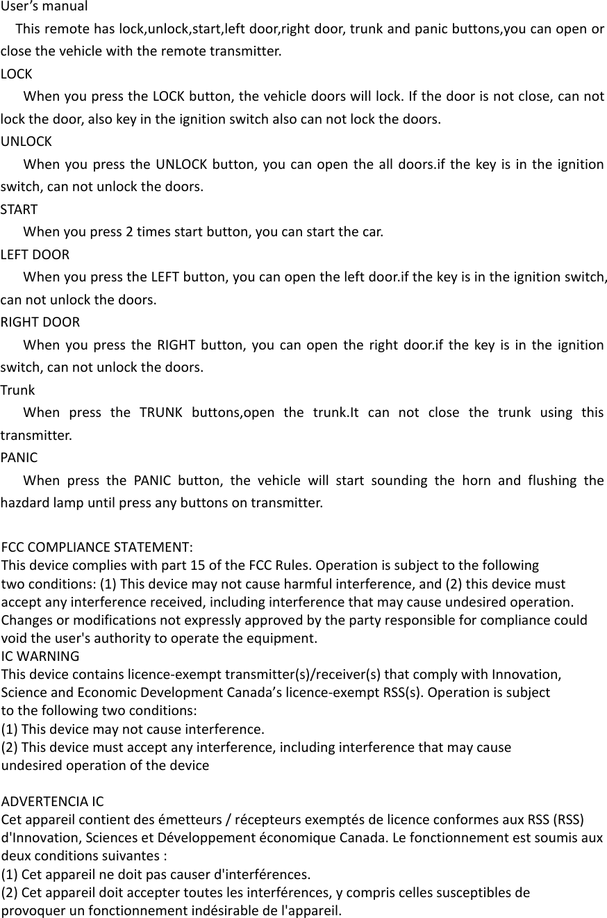 User’s manualThis remote has lock,unlock,start,left door,right door, trunk and panic buttons,you can open or close the vehicle with the remote transmitter.LOCKWhen you press the LOCK button, the vehicle doors will lock. If the door is not close, can not lock the door, also key in the ignition switch also can not lock the doors.UNLOCKWhen you press the UNLOCK button, you can open the all doors.if the key is in the ignition switch, can not unlock the doors.STARTWhen you press 2 times start button, you can start the car.LEFT DOORWhen you press the LEFT button, you can open the left door.if the key is in the ignition switch, can not unlock the doors.RIGHT DOORWhen you press the RIGHT button, you can open the right door.if the key is in the ignition switch, can not unlock the doors.TrunkWhen press the TRUNK buttons,open the trunk.It can not close the trunk using this transmitter.PANICWhen press the PANIC button, the vehicle will start sounding the horn and flushing the hazdard lamp until press any buttons on transmitter. FCC COMPLIANCE STATEMENT:This device complies with part 15 of the FCC Rules. Operation is subject to the followingtwo conditions: (1) This device may not cause harmful interference, and (2) this device mustaccept any interference received, including interference that may cause undesired operation.Changes or modifications not expressly approved by the party responsible for compliance couldvoid the user&apos;s authority to operate the equipment.IC WARNINGThis device contains licence-exempt transmitter(s)/receiver(s) that comply with Innovation,Science and Economic Development Canada’s licence-exempt RSS(s). Operation is subjectto the following two conditions:(1) This device may not cause interference.(2) This device must accept any interference, including interference that may causeundesired operation of the device ADVERTENCIA ICCet appareil contient des émetteurs / récepteurs exemptés de licence conformes aux RSS (RSS)d&apos;Innovation, Sciences et Développement économique Canada. Le fonctionnement est soumis auxdeux conditions suivantes :(1) Cet appareil ne doit pas causer d&apos;interférences.(2) Cet appareil doit accepter toutes les interférences, y compris celles susceptibles deprovoquer un fonctionnement indésirable de l&apos;appareil.