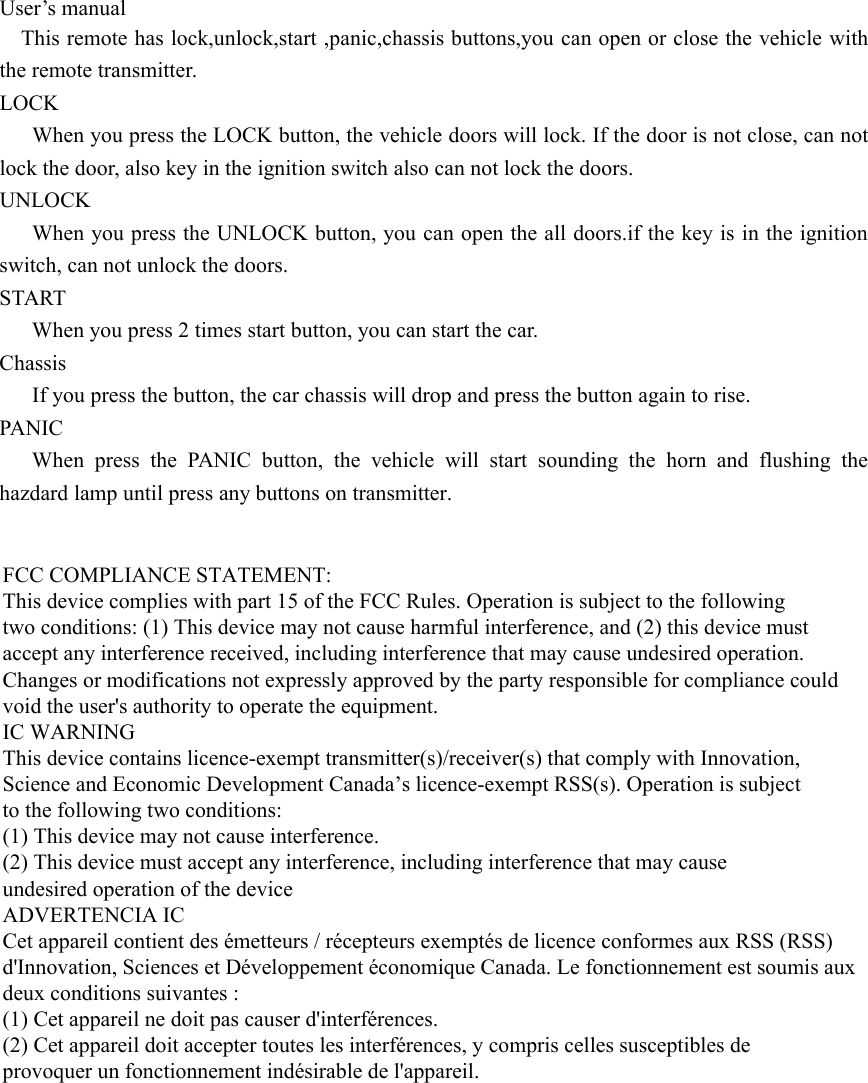 User’s manualThis remote has lock,unlock,start ,panic,chassis buttons,you can open or close the vehicle with the remote transmitter.LOCKWhen you press the LOCK button, the vehicle doors will lock. If the door is not close, can not lock the door, also key in the ignition switch also can not lock the doors.UNLOCKWhen you press the UNLOCK button, you can open the all doors.if the key is in the ignition switch, can not unlock the doors.STARTWhen you press 2 times start button, you can start the car.ChassisIf you press the button, the car chassis will drop and press the button again to rise.PANICWhen press the PANIC button, the vehicle will start sounding the horn and flushing the hazdard lamp until press any buttons on transmitter.  FCC COMPLIANCE STATEMENT:This device complies with part 15 of the FCC Rules. Operation is subject to the followingtwo conditions: (1) This device may not cause harmful interference, and (2) this device mustaccept any interference received, including interference that may cause undesired operation.Changes or modifications not expressly approved by the party responsible for compliance couldvoid the user&apos;s authority to operate the equipment.IC WARNINGThis device contains licence-exempt transmitter(s)/receiver(s) that comply with Innovation,Science and Economic Development Canada’s licence-exempt RSS(s). Operation is subjectto the following two conditions:(1) This device may not cause interference.(2) This device must accept any interference, including interference that may causeundesired operation of the device ADVERTENCIA ICCet appareil contient des émetteurs / récepteurs exemptés de licence conformes aux RSS (RSS)d&apos;Innovation, Sciences et Développement économique Canada. Le fonctionnement est soumis auxdeux conditions suivantes :(1) Cet appareil ne doit pas causer d&apos;interférences.(2) Cet appareil doit accepter toutes les interférences, y compris celles susceptibles deprovoquer un fonctionnement indésirable de l&apos;appareil. 