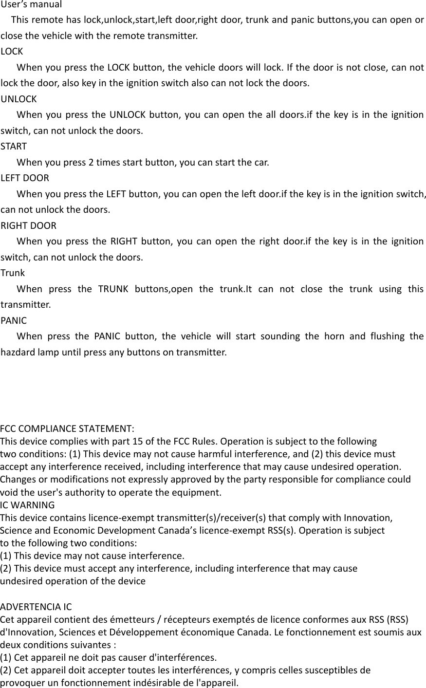 User’s manualThis remote has lock,unlock,start,left door,right door, trunk and panic buttons,you can open or close the vehicle with the remote transmitter.LOCKWhen you press the LOCK button, the vehicle doors will lock. If the door is not close, can not lock the door, also key in the ignition switch also can not lock the doors.UNLOCKWhen you press the UNLOCK button, you can open the all doors.if the key is in the ignition switch, can not unlock the doors.STARTWhen you press 2 times start button, you can start the car.LEFT DOORWhen you press the LEFT button, you can open the left door.if the key is in the ignition switch, can not unlock the doors.RIGHT DOORWhen you press the RIGHT button, you can open the right door.if the key is in the ignition switch, can not unlock the doors.TrunkWhen press the TRUNK buttons,open the trunk.It can not close the trunk using this transmitter.PANICWhen press the PANIC button, the vehicle will start sounding the horn and flushing the hazdard lamp until press any buttons on transmitter.FCC COMPLIANCE STATEMENT:This device complies with part 15 of the FCC Rules. Operation is subject to the followingtwo conditions: (1) This device may not cause harmful interference, and (2) this device mustaccept any interference received, including interference that may cause undesired operation.Changes or modifications not expressly approved by the party responsible for compliance couldvoid the user&apos;s authority to operate the equipment.IC WARNINGThis device contains licence-exempt transmitter(s)/receiver(s) that comply with Innovation,Science and Economic Development Canada’s licence-exempt RSS(s). Operation is subjectto the following two conditions:(1) This device may not cause interference.(2) This device must accept any interference, including interference that may causeundesired operation of the device ADVERTENCIA ICCet appareil contient des émetteurs / récepteurs exemptés de licence conformes aux RSS (RSS)d&apos;Innovation, Sciences et Développement économique Canada. Le fonctionnement est soumis auxdeux conditions suivantes :(1) Cet appareil ne doit pas causer d&apos;interférences.(2) Cet appareil doit accepter toutes les interférences, y compris celles susceptibles deprovoquer un fonctionnement indésirable de l&apos;appareil.