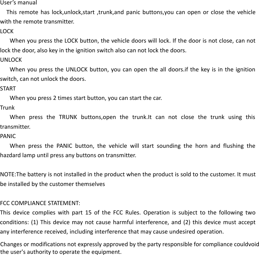 User’s manualThis remote has lock,unlock,start ,trunk,and panic buttons,you can open or close the vehicle with the remote transmitter.LOCKWhen you press the LOCK button, the vehicle doors will lock. If the door is not close, can not lock the door, also key in the ignition switch also can not lock the doors.UNLOCKWhen you press the UNLOCK button, you can open the all doors.if the key is in the ignition switch, can not unlock the doors.STARTWhen you press 2 times start button, you can start the car.TrunkWhen press the TRUNK buttons,open the trunk.It can not close the trunk using this transmitter.PANICWhen press the PANIC button, the vehicle will start sounding the horn and flushing the hazdard lamp until press any buttons on transmitter.NOTE:The battery is not installed in the product when the product is sold to the customer. It must be installed by the customer themselvesFCC COMPLIANCE STATEMENT:This device complies with part 15 of the FCC Rules. Operation is subject to the following two conditions: (1) This device may not cause harmful interference, and (2) this device must accept any interference received, including interference that may cause undesired operation.Changes or modifications not expressly approved by the party responsible for compliance couldvoid the user&apos;s authority to operate the equipment. 