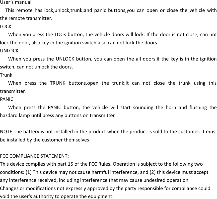 User’s manualThis remote has lock,unlock,trunk,and panic buttons,you can open or close the vehicle with the remote transmitter.LOCKWhen you press the LOCK button, the vehicle doors will lock. If the door is not close, can not lock the door, also key in the ignition switch also can not lock the doors.UNLOCKWhen you press the UNLOCK button, you can open the all doors.if the key is in the ignition switch, can not unlock the doors.TrunkWhen press the TRUNK buttons,open the trunk.It can not close the trunk using this transmitter.PANICWhen press the PANIC button, the vehicle will start sounding the horn and flushing the hazdard lamp until press any buttons on transmitter.NOTE:The battery is not installed in the product when the product is sold to the customer. It must be installed by the customer themselvesFCC COMPLIANCE STATEMENT:This device complies with part 15 of the FCC Rules. Operation is subject to the following two conditions: (1) This device may not cause harmful interference, and (2) this device must accept any interference received, including interference that may cause undesired operation.Changes or modifications not expressly approved by the party responsible for compliance could void the user&apos;s authority to operate the equipment. 