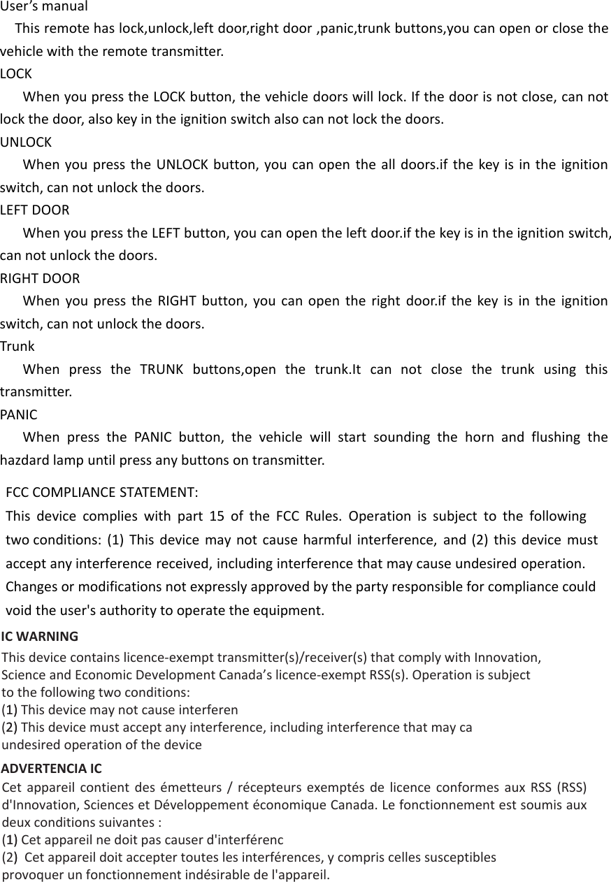 User’s manualThis remote has lock,unlock,left door,right door ,panic,trunk buttons,you can open or close the vehicle with the remote transmitter.LOCKWhen you press the LOCK button, the vehicle doors will lock. If the door is not close, can not lock the door, also key in the ignition switch also can not lock the doors.UNLOCKWhen you press the UNLOCK button, you can open the all doors.if the key is in the ignition switch, can not unlock the doors.LEFT DOORWhen you press the LEFT button, you can open the left door.if the key is in the ignition switch, can not unlock the doors.RIGHT DOORWhen you press the RIGHT button, you can open the right door.if the key is in the ignition switch, can not unlock the doors.TrunkWhen press the TRUNK buttons,open the trunk.It can not close the trunk using this transmitter.PANICWhen press the PANIC button, the vehicle will start sounding the horn and flushing the hazdard lamp until press any buttons on transmitter. FCC COMPLIANCE STATEMENT:This device complies with part 15 of the FCC Rules. Operation is subject to the following two conditions: (1) This device may not cause harmful interference, and (2) this device must accept any interference received, including interference that may cause undesired operation. Changes or modifications not expressly approved by the party responsible for compliance could void the user&apos;s authority to operate the equipment. IC WARNING This device contains licence-exempt transmitter(s)/receiver(s) that comply with Innovation,Science and Economic Development Canada’s licence-exempt RSS(s). Operation is subjectto the following two conditions:(1)1) This device may not cause interferen(2)2) This device must accept any interference, including interference that may caundesired operation of the deviceADVERTENCIA IC Cet  appareil  contient  des  émetteurs  /  récepteurs  exemptés  de  licence  conformes  aux  RSS  (RSS) d&apos;Innovation, Sciences et Développement économique Canada. Le fonctionnement est soumis aux deux conditions suivantes :(1)1) Cet appareil ne doit pas causer d&apos;interférenc(2))  Cet appareil doit accepter toutes les interférences, y compris celles susceptiblesprovoquer un fonctionnement indésirable de l&apos;appareil.