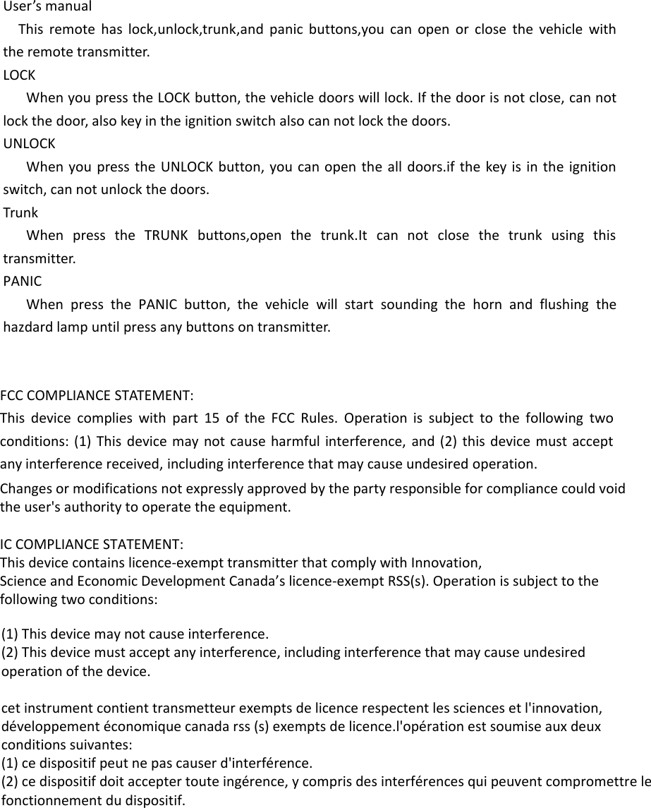 User’s manualThis remote has lock,unlock,trunk,and panic buttons,you can open or close the vehicle with the remote transmitter.LOCKWhen you press the LOCK button, the vehicle doors will lock. If the door is not close, can not lock the door, also key in the ignition switch also can not lock the doors.UNLOCKWhen you press the UNLOCK button, you can open the all doors.if the key is in the ignition switch, can not unlock the doors.TrunkWhen press the TRUNK buttons,open the trunk.It can not close the trunk using this transmitter.PANICWhen press the PANIC button, the vehicle will start sounding the horn and flushing the hazdard lamp until press any buttons on transmitter.FCC COMPLIANCE STATEMENT:This device complies with part 15 of the FCC Rules. Operation is subject to the following two conditions: (1) This device may not cause harmful interference, and (2) this device must accept any interference received, including interference that may cause undesired operation.Changes or modifications not expressly approved by the party responsible for compliance could void the user&apos;s authority to operate the equipment.IC COMPLIANCE STATEMENT:This device contains licence-exempt transmitter that comply with Innovation,Science and Economic Development Canada’s licence-exempt RSS(s). Operation is subject to the following two conditions:(1) This device may not cause interference.(2) This device must accept any interference, including interference that may cause undesiredoperation of the device.cet instrument contient transmetteur exempts de licence respectent les sciences et l&apos;innovation,développement économique canada rss (s) exempts de licence.l&apos;opération est soumise aux deuxconditions suivantes:(1) ce dispositif peut ne pas causer d&apos;interférence.(2) ce dispositif doit accepter toute ingérence, y compris des interférences qui peuvent compromettre lefonctionnement du dispositif.