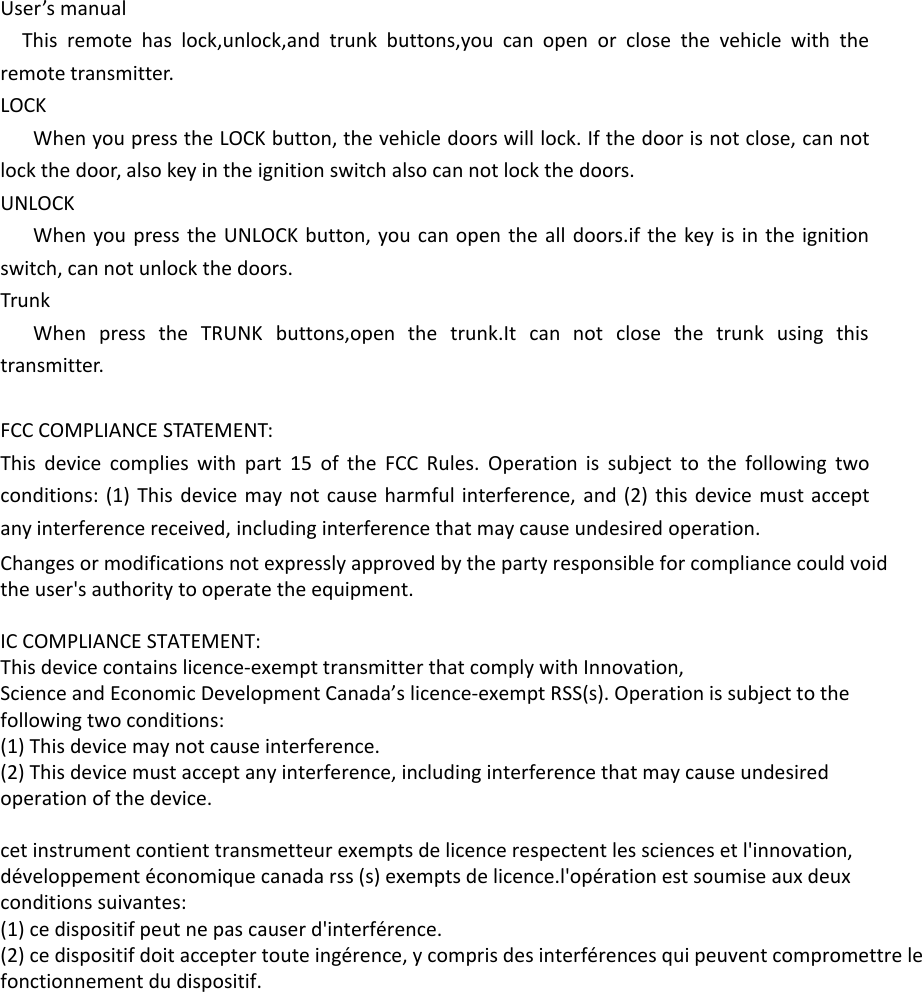 User’s manualThis remote has lock,unlock,and trunk buttons,you can open or close the vehicle with theremote transmitter.LOCKWhen you press the LOCK button, the vehicle doors will lock. If the door is not close, can notlock the door, also key in the ignition switch also can not lock the doors.UNLOCKWhen you press the UNLOCK button, you can open the all doors.if the key is in the ignitionswitch, can not unlock the doors.TrunkWhen press the TRUNK buttons,open the trunk.It can not close the trunk using thistransmitter.FCC COMPLIANCE STATEMENT:This device complies with part 15 of the FCC Rules. Operation is subject to the following twoconditions: (1) This device may not cause harmful interference, and (2) this device must acceptany interference received, including interference that may cause undesired operation.Changes or modifications not expressly approved by the party responsible for compliance could voidthe user&apos;s authority to operate the equipment.IC COMPLIANCE STATEMENT:This device contains licence-exempt transmitter that comply with Innovation,Science and Economic Development Canada’s licence-exempt RSS(s). Operation is subject to thefollowing two conditions:(1) This device may not cause interference.(2) This device must accept any interference, including interference that may cause undesiredoperation of the device.cet instrument contient transmetteur exempts de licence respectent les sciences et l&apos;innovation,développement économique canada rss (s) exempts de licence.l&apos;opération est soumise aux deuxconditions suivantes:(1) ce dispositif peut ne pas causer d&apos;interférence.(2) ce dispositif doit accepter toute ingérence, y compris des interférences qui peuvent compromettre lefonctionnement du dispositif.