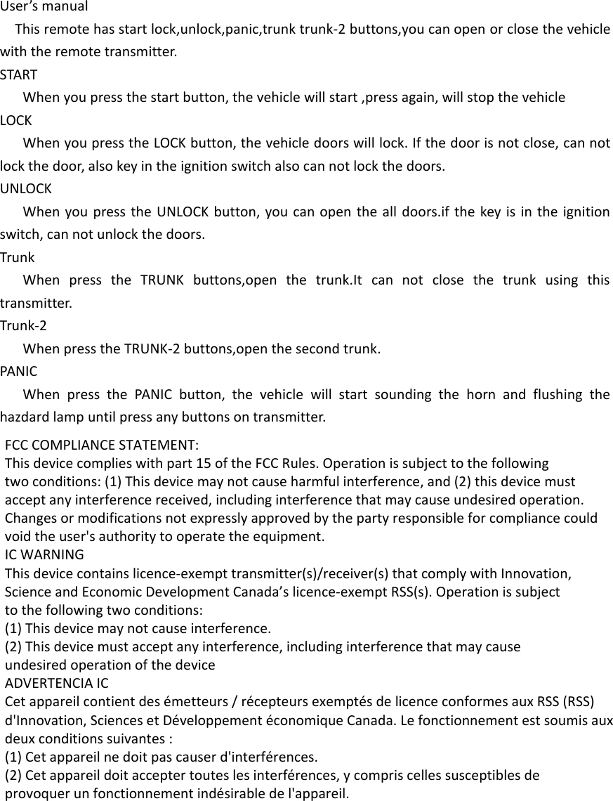 User’s manualThis remote has start lock,unlock,panic,trunk trunk-2 buttons,you can open or close the vehicle with the remote transmitter.STARTWhen you press the start button, the vehicle will start ,press again, will stop the vehicle LOCKWhen you press the LOCK button, the vehicle doors will lock. If the door is not close, can not lock the door, also key in the ignition switch also can not lock the doors.UNLOCKWhen you press the UNLOCK button, you can open the all doors.if the key is in the ignition switch, can not unlock the doors.TrunkWhen press the TRUNK buttons,open the trunk.It can not close the trunk using this transmitter.Trunk-2When press the TRUNK-2 buttons,open the second trunk.PANICWhen press the PANIC button, the vehicle will start sounding the horn and flushing the hazdard lamp until press any buttons on transmitter.  FCC COMPLIANCE STATEMENT:This device complies with part 15 of the FCC Rules. Operation is subject to the followingtwo conditions: (1) This device may not cause harmful interference, and (2) this device mustaccept any interference received, including interference that may cause undesired operation.Changes or modifications not expressly approved by the party responsible for compliance couldvoid the user&apos;s authority to operate the equipment.IC WARNINGThis device contains licence-exempt transmitter(s)/receiver(s) that comply with Innovation,Science and Economic Development Canada’s licence-exempt RSS(s). Operation is subjectto the following two conditions:(1) This device may not cause interference.(2) This device must accept any interference, including interference that may causeundesired operation of the device ADVERTENCIA ICCet appareil contient des émetteurs / récepteurs exemptés de licence conformes aux RSS (RSS)d&apos;Innovation, Sciences et Développement économique Canada. Le fonctionnement est soumis auxdeux conditions suivantes :(1) Cet appareil ne doit pas causer d&apos;interférences.(2) Cet appareil doit accepter toutes les interférences, y compris celles susceptibles deprovoquer un fonctionnement indésirable de l&apos;appareil. 