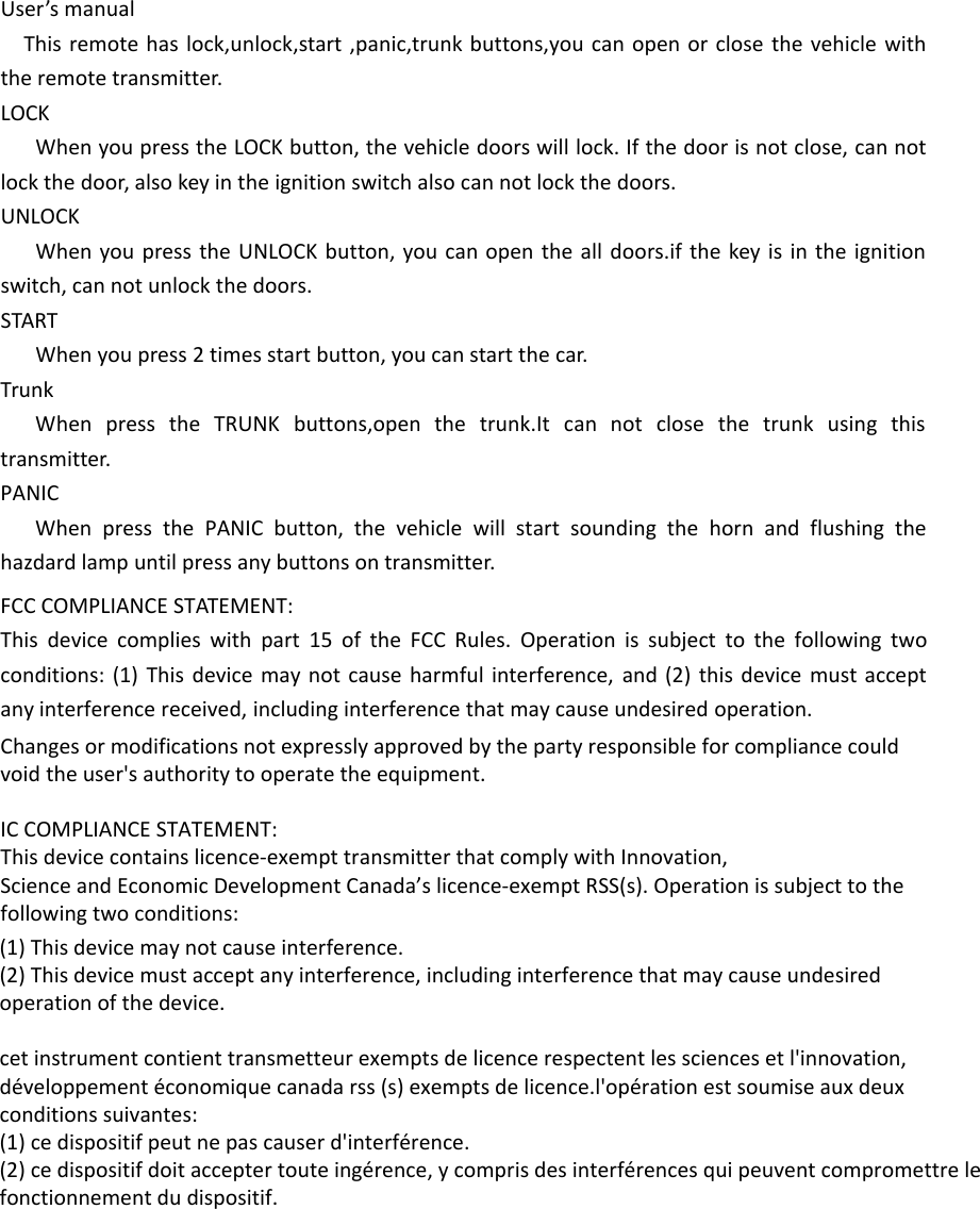 User’s manualThis remote has lock,unlock,start ,panic,trunk buttons,you can open or close the vehicle with the remote transmitter.LOCKWhen you press the LOCK button, the vehicle doors will lock. If the door is not close, can not lock the door, also key in the ignition switch also can not lock the doors.UNLOCKWhen you press the UNLOCK button, you can open the all doors.if the key is in the ignition switch, can not unlock the doors.STARTWhen you press 2 times start button, you can start the car.TrunkWhen press the TRUNK buttons,open the trunk.It can not close the trunk using this transmitter.PANICWhen press the PANIC button, the vehicle will start sounding the horn and flushing the hazdard lamp until press any buttons on transmitter. FCC COMPLIANCE STATEMENT:This device complies with part 15 of the FCC Rules. Operation is subject to the following two conditions: (1) This device may not cause harmful interference, and (2) this device must accept any interference received, including interference that may cause undesired operation.Changes or modifications not expressly approved by the party responsible for compliance could void the user&apos;s authority to operate the equipment.IC COMPLIANCE STATEMENT:This device contains licence-exempt transmitter that comply with Innovation,Science and Economic Development Canada’s licence-exempt RSS(s). Operation is subject to the following two conditions:(1) This device may not cause interference.(2) This device must accept any interference, including interference that may cause undesiredoperation of the device.cet instrument contient transmetteur exempts de licence respectent les sciences et l&apos;innovation,développement économique canada rss (s) exempts de licence.l&apos;opération est soumise aux deuxconditions suivantes:(1) ce dispositif peut ne pas causer d&apos;interférence.(2) ce dispositif doit accepter toute ingérence, y compris des interférences qui peuvent compromettre lefonctionnement du dispositif.