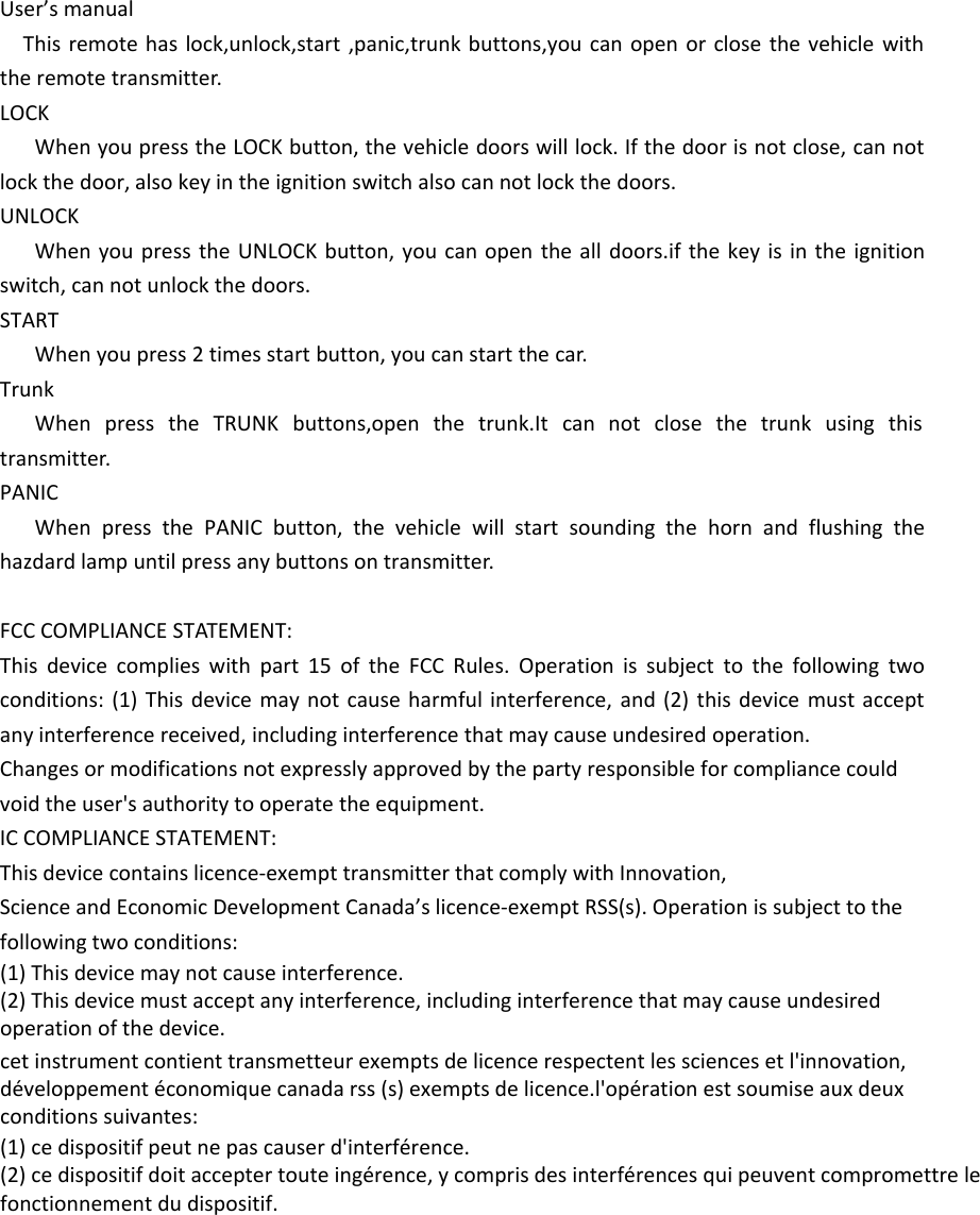 User’s manualThis remote has lock,unlock,start ,panic,trunk buttons,you can open or close the vehicle with the remote transmitter.LOCKWhen you press the LOCK button, the vehicle doors will lock. If the door is not close, can not lock the door, also key in the ignition switch also can not lock the doors.UNLOCKWhen you press the UNLOCK button, you can open the all doors.if the key is in the ignition switch, can not unlock the doors.STARTWhen you press 2 times start button, you can start the car.TrunkWhen press the TRUNK buttons,open the trunk.It can not close the trunk using this transmitter.PANICWhen press the PANIC button, the vehicle will start sounding the horn and flushing the hazdard lamp until press any buttons on transmitter.FCC COMPLIANCE STATEMENT:This device complies with part 15 of the FCC Rules. Operation is subject to the following two conditions: (1) This device may not cause harmful interference, and (2) this device must accept any interference received, including interference that may cause undesired operation.Changes or modifications not expressly approved by the party responsible for compliance could void the user&apos;s authority to operate the equipment.IC COMPLIANCE STATEMENT:This device contains licence-exempt transmitter that comply with Innovation,Science and Economic Development Canada’s licence-exempt RSS(s). Operation is subject to the following two conditions:(1) This device may not cause interference.(2) This device must accept any interference, including interference that may cause undesiredoperation of the device.cet instrument contient transmetteur exempts de licence respectent les sciences et l&apos;innovation,développement économique canada rss (s) exempts de licence.l&apos;opération est soumise aux deuxconditions suivantes:(1) ce dispositif peut ne pas causer d&apos;interférence.(2) ce dispositif doit accepter toute ingérence, y compris des interférences qui peuvent compromettre lefonctionnement du dispositif.