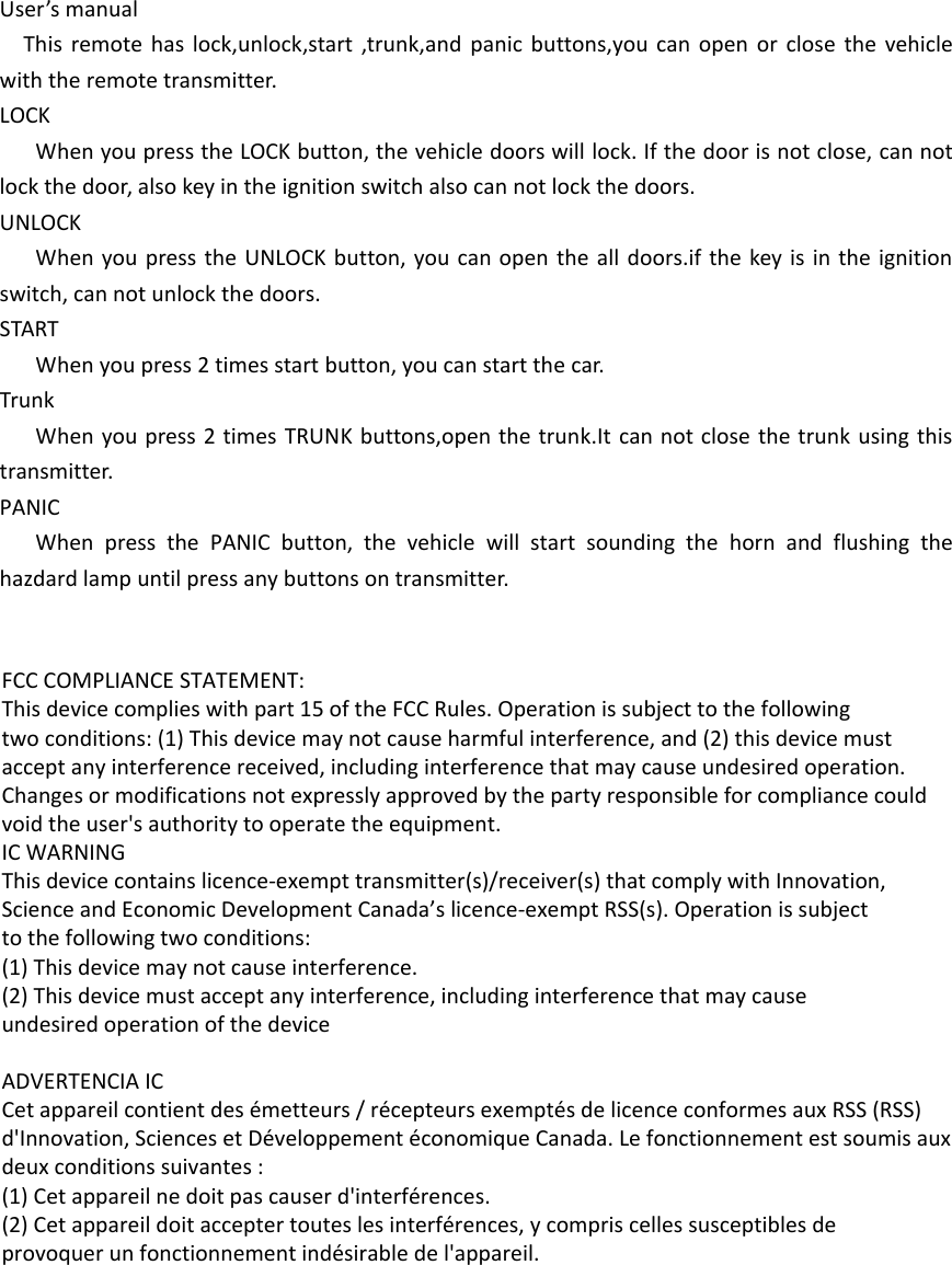User’s manualThis remote has lock,unlock,start ,trunk,and panic buttons,you can open or close the vehicle with the remote transmitter.LOCKWhen you press the LOCK button, the vehicle doors will lock. If the door is not close, can not lock the door, also key in the ignition switch also can not lock the doors.UNLOCKWhen you press the UNLOCK button, you can open the all doors.if the key is in the ignition switch, can not unlock the doors.STARTWhen you press 2 times start button, you can start the car.TrunkWhen you press 2 times TRUNK buttons,open the trunk.It can not close the trunk using this transmitter.PANICWhen press the PANIC button, the vehicle will start sounding the horn and flushing the hazdard lamp until press any buttons on transmitter. FCC COMPLIANCE STATEMENT:This device complies with part 15 of the FCC Rules. Operation is subject to the followingtwo conditions: (1) This device may not cause harmful interference, and (2) this device mustaccept any interference received, including interference that may cause undesired operation.Changes or modifications not expressly approved by the party responsible for compliance couldvoid the user&apos;s authority to operate the equipment.IC WARNINGThis device contains licence-exempt transmitter(s)/receiver(s) that comply with Innovation,Science and Economic Development Canada’s licence-exempt RSS(s). Operation is subjectto the following two conditions:(1) This device may not cause interference.(2) This device must accept any interference, including interference that may causeundesired operation of the device ADVERTENCIA ICCet appareil contient des émetteurs / récepteurs exemptés de licence conformes aux RSS (RSS)d&apos;Innovation, Sciences et Développement économique Canada. Le fonctionnement est soumis auxdeux conditions suivantes :(1) Cet appareil ne doit pas causer d&apos;interférences.(2) Cet appareil doit accepter toutes les interférences, y compris celles susceptibles deprovoquer un fonctionnement indésirable de l&apos;appareil. 