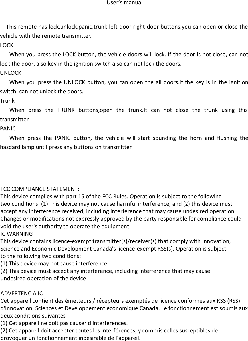 User’s manualThis remote has lock,unlock,panic,trunk left-door right-door buttons,you can open or close the vehicle with the remote transmitter.LOCKWhen you press the LOCK button, the vehicle doors will lock. If the door is not close, can not lock the door, also key in the ignition switch also can not lock the doors.UNLOCKWhen you press the UNLOCK button, you can open the all doors.if the key is in the ignition switch, can not unlock the doors.TrunkWhen press the TRUNK buttons,open the trunk.It can not close the trunk using this transmitter.PANICWhen press the PANIC button, the vehicle will start sounding the horn and flushing the hazdard lamp until press any buttons on transmitter. FCC COMPLIANCE STATEMENT:This device complies with part 15 of the FCC Rules. Operation is subject to the followingtwo conditions: (1) This device may not cause harmful interference, and (2) this device mustaccept any interference received, including interference that may cause undesired operation.Changes or modifications not expressly approved by the party responsible for compliance couldvoid the user&apos;s authority to operate the equipment.IC WARNINGThis device contains licence-exempt transmitter(s)/receiver(s) that comply with Innovation,Science and Economic Development Canada’s licence-exempt RSS(s). Operation is subjectto the following two conditions:(1) This device may not cause interference.(2) This device must accept any interference, including interference that may causeundesired operation of the device ADVERTENCIA ICCet appareil contient des émetteurs / récepteurs exemptés de licence conformes aux RSS (RSS)d&apos;Innovation, Sciences et Développement économique Canada. Le fonctionnement est soumis auxdeux conditions suivantes :(1) Cet appareil ne doit pas causer d&apos;interférences.(2) Cet appareil doit accepter toutes les interférences, y compris celles susceptibles deprovoquer un fonctionnement indésirable de l&apos;appareil.
