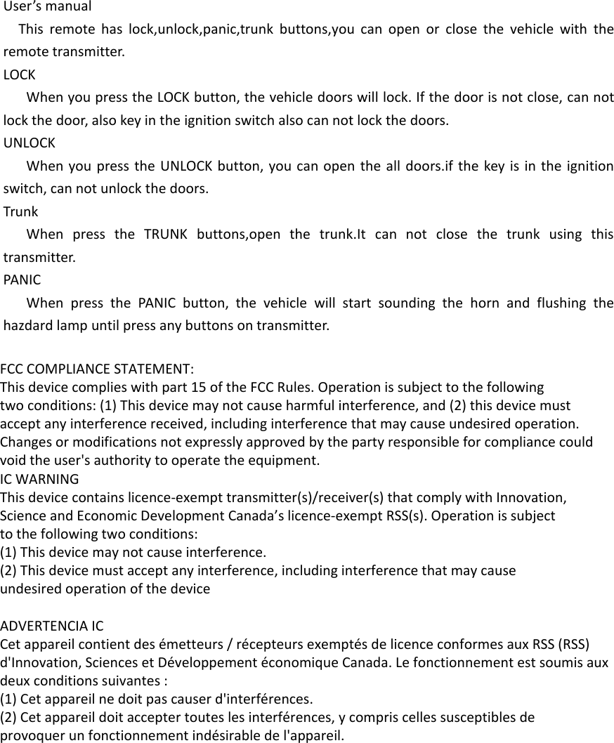 User’s manualThis remote has lock,unlock,panic,trunk buttons,you can open or close the vehicle with the remote transmitter.LOCKWhen you press the LOCK button, the vehicle doors will lock. If the door is not close, can not lock the door, also key in the ignition switch also can not lock the doors.UNLOCKWhen you press the UNLOCK button, you can open the all doors.if the key is in the ignition switch, can not unlock the doors.TrunkWhen press the TRUNK buttons,open the trunk.It can not close the trunk using this transmitter.PANICWhen press the PANIC button, the vehicle will start sounding the horn and flushing the hazdard lamp until press any buttons on transmitter. FCC COMPLIANCE STATEMENT:This device complies with part 15 of the FCC Rules. Operation is subject to the followingtwo conditions: (1) This device may not cause harmful interference, and (2) this device mustaccept any interference received, including interference that may cause undesired operation.Changes or modifications not expressly approved by the party responsible for compliance couldvoid the user&apos;s authority to operate the equipment.IC WARNINGThis device contains licence-exempt transmitter(s)/receiver(s) that comply with Innovation,Science and Economic Development Canada’s licence-exempt RSS(s). Operation is subjectto the following two conditions:(1) This device may not cause interference.(2) This device must accept any interference, including interference that may causeundesired operation of the device ADVERTENCIA ICCet appareil contient des émetteurs / récepteurs exemptés de licence conformes aux RSS (RSS)d&apos;Innovation, Sciences et Développement économique Canada. Le fonctionnement est soumis auxdeux conditions suivantes :(1) Cet appareil ne doit pas causer d&apos;interférences.(2) Cet appareil doit accepter toutes les interférences, y compris celles susceptibles deprovoquer un fonctionnement indésirable de l&apos;appareil. 