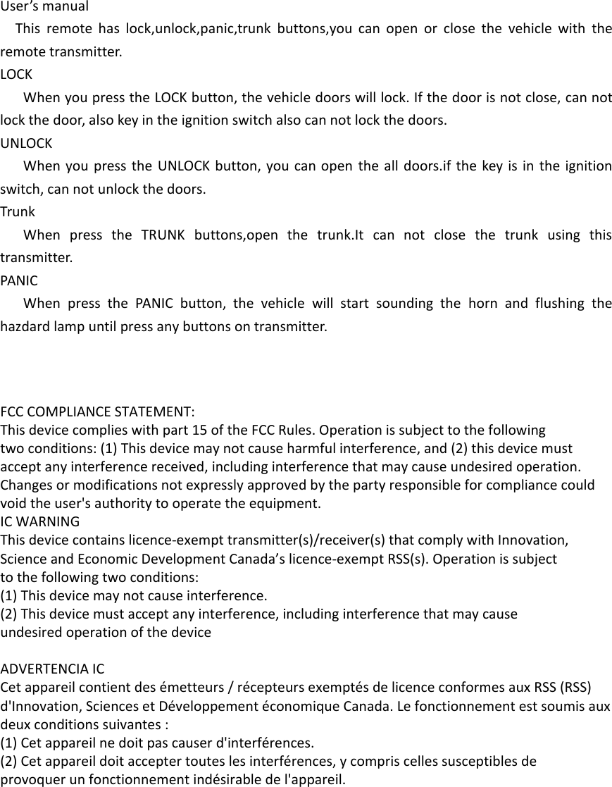 User’s manualThis remote has lock,unlock,panic,trunk buttons,you can open or close the vehicle with the remote transmitter.LOCKWhen you press the LOCK button, the vehicle doors will lock. If the door is not close, can not lock the door, also key in the ignition switch also can not lock the doors.UNLOCKWhen you press the UNLOCK button, you can open the all doors.if the key is in the ignition switch, can not unlock the doors.TrunkWhen press the TRUNK buttons,open the trunk.It can not close the trunk using this transmitter.PANICWhen press the PANIC button, the vehicle will start sounding the horn and flushing the hazdard lamp until press any buttons on transmitter. FCC COMPLIANCE STATEMENT:This device complies with part 15 of the FCC Rules. Operation is subject to the followingtwo conditions: (1) This device may not cause harmful interference, and (2) this device mustaccept any interference received, including interference that may cause undesired operation.Changes or modifications not expressly approved by the party responsible for compliance couldvoid the user&apos;s authority to operate the equipment.IC WARNINGThis device contains licence-exempt transmitter(s)/receiver(s) that comply with Innovation,Science and Economic Development Canada’s licence-exempt RSS(s). Operation is subjectto the following two conditions:(1) This device may not cause interference.(2) This device must accept any interference, including interference that may causeundesired operation of the device ADVERTENCIA ICCet appareil contient des émetteurs / récepteurs exemptés de licence conformes aux RSS (RSS)d&apos;Innovation, Sciences et Développement économique Canada. Le fonctionnement est soumis auxdeux conditions suivantes :(1) Cet appareil ne doit pas causer d&apos;interférences.(2) Cet appareil doit accepter toutes les interférences, y compris celles susceptibles deprovoquer un fonctionnement indésirable de l&apos;appareil.