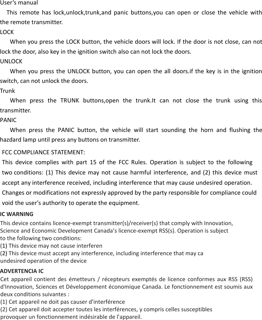 User’s manualThis remote has lock,unlock,trunk,and panic buttons,you can open or close the vehicle with the remote transmitter.LOCKWhen you press the LOCK button, the vehicle doors will lock. If the door is not close, can not lock the door, also key in the ignition switch also can not lock the doors.UNLOCKWhen you press the UNLOCK button, you can open the all doors.if the key is in the ignition switch, can not unlock the doors.TrunkWhen press the TRUNK buttons,open the trunk.It can not close the trunk using this transmitter.PANICWhen press the PANIC button, the vehicle will start sounding the horn and flushing the hazdard lamp until press any buttons on transmitter. FCC COMPLIANCE STATEMENT:This device complies with part 15 of the FCC Rules. Operation is subject to the following two conditions: (1) This device may not cause harmful interference, and (2) this device must accept any interference received, including interference that may cause undesired operation. Changes or modifications not expressly approved by the party responsible for compliance could void the user&apos;s authority to operate the equipment. IC WARNING This device contains licence-exempt transmitter(s)/receiver(s) that comply with Innovation,Science and Economic Development Canada’s licence-exempt RSS(s). Operation is subjectto the following two conditions:(1)1) This device may not cause interferen(2)2) This device must accept any interference, including interference that may caundesired operation of the deviceADVERTENCIA IC Cet  appareil  contient  des  émetteurs  /  récepteurs  exemptés  de  licence  conformes  aux  RSS  (RSS) d&apos;Innovation, Sciences et Développement économique Canada. Le fonctionnement est soumis aux deux conditions suivantes :(1) Cet appareil ne doit pas causer d&apos;interférence(2) Cet appareil doit accepter toutes les interférences, y compris celles susceptibles provoquer un fonctionnement indésirable de l&apos;appareil. 
