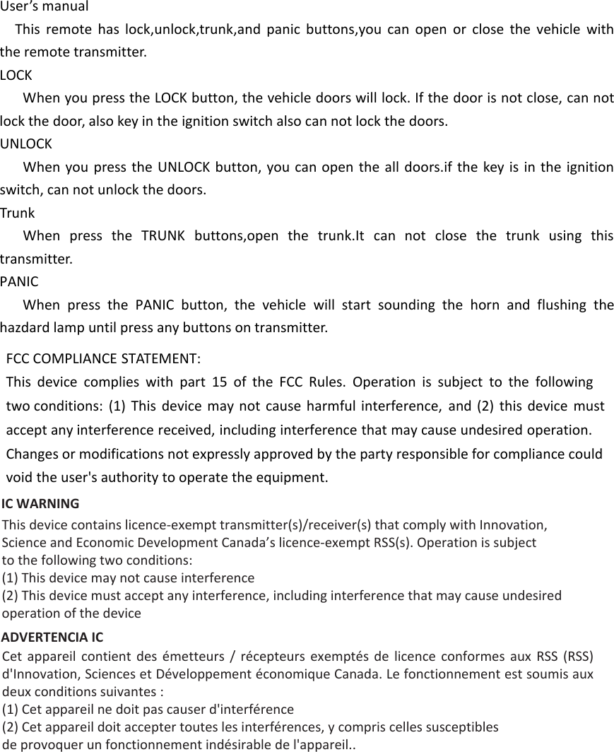 User’s manualThis remote has lock,unlock,trunk,and panic buttons,you can open or close the vehicle with the remote transmitter.LOCKWhen you press the LOCK button, the vehicle doors will lock. If the door is not close, can not lock the door, also key in the ignition switch also can not lock the doors.UNLOCKWhen you press the UNLOCK button, you can open the all doors.if the key is in the ignition switch, can not unlock the doors.TrunkWhen press the TRUNK buttons,open the trunk.It can not close the trunk using this transmitter.PANICWhen press the PANIC button, the vehicle will start sounding the horn and flushing the hazdard lamp until press any buttons on transmitter. FCC COMPLIANCE STATEMENT:This device complies with part 15 of the FCC Rules. Operation is subject to the following two conditions: (1) This device may not cause harmful interference, and (2) this device must accept any interference received, including interference that may cause undesired operation. Changes or modifications not expressly approved by the party responsible for compliance could void the user&apos;s authority to operate the equipment. IC WARNING This device contains licence-exempt transmitter(s)/receiver(s) that comply with Innovation,Science and Economic Development Canada’s licence-exempt RSS(s). Operation is subjectto the following two conditions:(1) This device may not cause interference(2) This device must accept any interference, including interference that may cause undesired operation of the device ADVERTENCIA IC Cet  appareil  contient  des  émetteurs  /  récepteurs  exemptés  de  licence  conformes  aux  RSS  (RSS) d&apos;Innovation, Sciences et Développement économique Canada. Le fonctionnement est soumis aux deux conditions suivantes :(1) Cet appareil ne doit pas causer d&apos;interférence(2) Cet appareil doit accepter toutes les interférences, y compris celles susceptibles de provoquer un fonctionnement indésirable de l&apos;appareil.. 