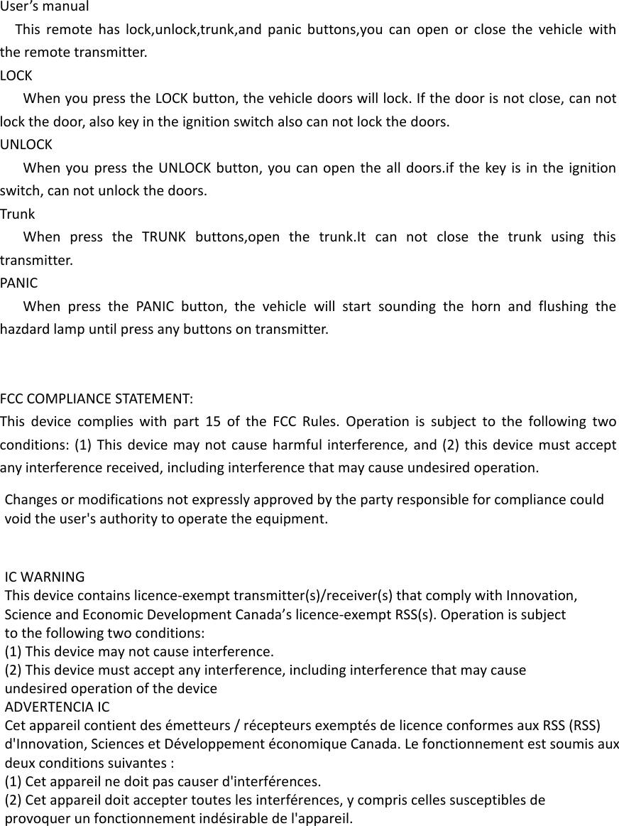 User’s manualThis remote has lock,unlock,trunk,and panic buttons,you can open or close the vehicle withthe remote transmitter.LOCKWhen you press the LOCK button, the vehicle doors will lock. If the door is not close, can notlock the door, also key in the ignition switch also can not lock the doors.UNLOCKWhen you press the UNLOCK button, you can open the all doors.if the key is in the ignitionswitch, can not unlock the doors.TrunkWhen press the TRUNK buttons,open the trunk.It can not close the trunk using thistransmitter.PANICWhen press the PANIC button, the vehicle will start sounding the horn and flushing thehazdard lamp until press any buttons on transmitter.FCC COMPLIANCE STATEMENT:This device complies with part 15 of the FCC Rules. Operation is subject to the following twoconditions: (1) This device may not cause harmful interference, and (2) this device must acceptany interference received, including interference that may cause undesired operation.Changes or modifications not expressly approved by the party responsible for compliance couldvoid the user&apos;s authority to operate the equipment.IC WARNINGThis device contains licence-exempt transmitter(s)/receiver(s) that comply with Innovation,Science and Economic Development Canada’s licence-exempt RSS(s). Operation is subjectto the following two conditions:(1) This device may not cause interference.(2) This device must accept any interference, including interference that may causeundesired operation of the deviceADVERTENCIA ICCet appareil contient des émetteurs / récepteurs exemptés de licence conformes aux RSS (RSS)d&apos;Innovation, Sciences et Développement économique Canada. Le fonctionnement est soumis auxdeux conditions suivantes :(1) Cet appareil ne doit pas causer d&apos;interférences.(2) Cet appareil doit accepter toutes les interférences, y compris celles susceptibles deprovoquer un fonctionnement indésirable de l&apos;appareil.