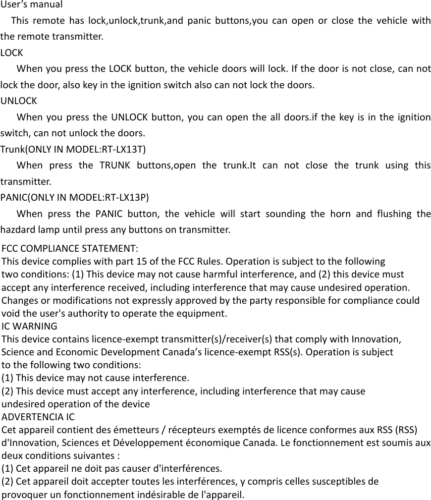 User’s manualThis remote has lock,unlock,trunk,and panic buttons,you can open or close the vehicle with the remote transmitter.LOCKWhen you press the LOCK button, the vehicle doors will lock. If the door is not close, can not lock the door, also key in the ignition switch also can not lock the doors.UNLOCKWhen you press the UNLOCK button, you can open the all doors.if the key is in the ignition switch, can not unlock the doors.Trunk(ONLY IN MODEL:RT-LX13T)When press the TRUNK buttons,open the trunk.It can not close the trunk using this transmitter.PANIC(ONLY IN MODEL:RT-LX13P)When press the PANIC button, the vehicle will start sounding the horn and flushing the hazdard lamp until press any buttons on transmitter.FCC COMPLIANCE STATEMENT:This device complies with part 15 of the FCC Rules. Operation is subject to the followingtwo conditions: (1) This device may not cause harmful interference, and (2) this device mustaccept any interference received, including interference that may cause undesired operation.Changes or modifications not expressly approved by the party responsible for compliance couldvoid the user&apos;s authority to operate the equipment.IC WARNINGThis device contains licence-exempt transmitter(s)/receiver(s) that comply with Innovation,Science and Economic Development Canada’s licence-exempt RSS(s). Operation is subjectto the following two conditions:(1) This device may not cause interference.(2) This device must accept any interference, including interference that may causeundesired operation of the deviceADVERTENCIA ICCet appareil contient des émetteurs / récepteurs exemptés de licence conformes aux RSS (RSS)d&apos;Innovation, Sciences et Développement économique Canada. Le fonctionnement est soumis auxdeux conditions suivantes :(1) Cet appareil ne doit pas causer d&apos;interférences.(2) Cet appareil doit accepter toutes les interférences, y compris celles susceptibles deprovoquer un fonctionnement indésirable de l&apos;appareil.