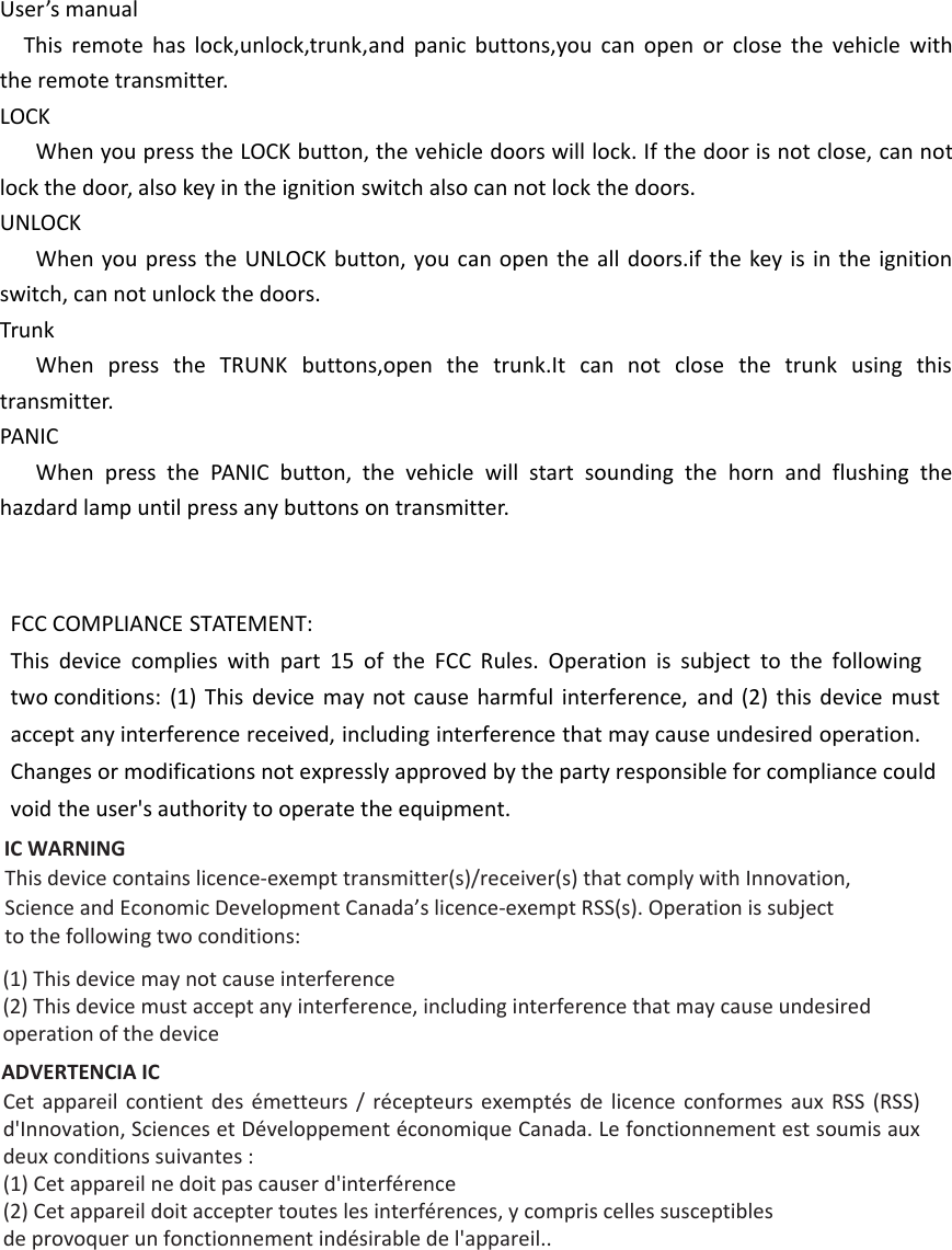 FCC COMPLIANCE STATEMENT:This device complies with part 15 of the FCC Rules. Operation is subject to the following two conditions: (1) This device may not cause harmful interference, and (2) this device must accept any interference received, including interference that may cause undesired operation. Changes or modifications not expressly approved by the party responsible for compliance could void the user&apos;s authority to operate the equipment. IC WARNING This device contains licence-exempt transmitter(s)/receiver(s) that comply with Innovation,Science and Economic Development Canada’s licence-exempt RSS(s). Operation is subjectto the following two conditions:(1) This device may not cause interference(2) This device must accept any interference, including interference that may cause undesiredoperation of the deviceADVERTENCIA IC Cet  appareil  contient  des  émetteurs  /  récepteurs  exemptés  de  licence  conformes  aux  RSS  (RSS) d&apos;Innovation, Sciences et Développement économique Canada. Le fonctionnement est soumis aux deux conditions suivantes :(1) Cet appareil ne doit pas causer d&apos;interférence(2) Cet appareil doit accepter toutes les interférences, y compris celles susceptiblesde provoquer un fonctionnement indésirable de l&apos;appareil..User’s manualThis remote has lock,unlock,trunk,and panic buttons,you can open or close the vehicle with the remote transmitter.LOCKWhen you press the LOCK button, the vehicle doors will lock. If the door is not close, can not lock the door, also key in the ignition switch also can not lock the doors.UNLOCKWhen you press the UNLOCK button, you can open the all doors.if the key is in the ignition switch, can not unlock the doors.TrunkWhen press the TRUNK buttons,open the trunk.It can not close the trunk using this transmitter.PANICWhen press the PANIC button, the vehicle will start sounding the horn and flushing the hazdard lamp until press any buttons on transmitter. 