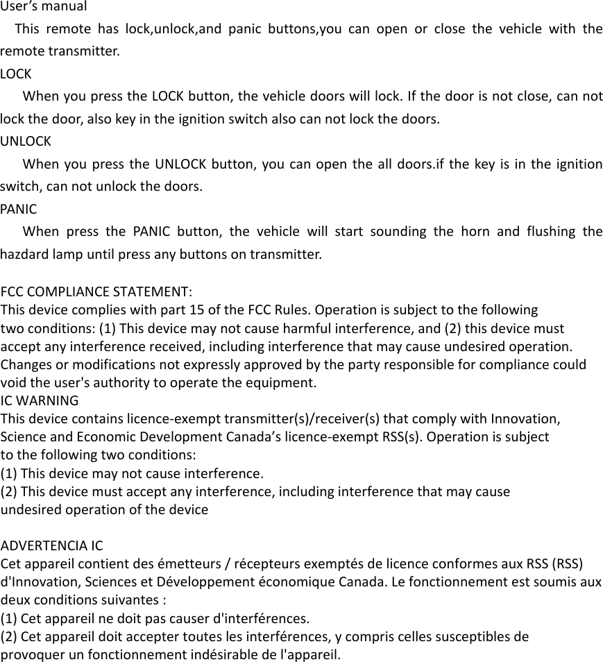 User’s manualThis remote has lock,unlock,and panic buttons,you can open or close the vehicle with the remote transmitter.LOCKWhen you press the LOCK button, the vehicle doors will lock. If the door is not close, can not lock the door, also key in the ignition switch also can not lock the doors.UNLOCKWhen you press the UNLOCK button, you can open the all doors.if the key is in the ignition switch, can not unlock the doors.PANICWhen press the PANIC button, the vehicle will start sounding the horn and flushing the hazdard lamp until press any buttons on transmitter. FCC COMPLIANCE STATEMENT:This device complies with part 15 of the FCC Rules. Operation is subject to the followingtwo conditions: (1) This device may not cause harmful interference, and (2) this device mustaccept any interference received, including interference that may cause undesired operation.Changes or modifications not expressly approved by the party responsible for compliance couldvoid the user&apos;s authority to operate the equipment.IC WARNINGThis device contains licence-exempt transmitter(s)/receiver(s) that comply with Innovation,Science and Economic Development Canada’s licence-exempt RSS(s). Operation is subjectto the following two conditions:(1) This device may not cause interference.(2) This device must accept any interference, including interference that may causeundesired operation of the device ADVERTENCIA ICCet appareil contient des émetteurs / récepteurs exemptés de licence conformes aux RSS (RSS)d&apos;Innovation, Sciences et Développement économique Canada. Le fonctionnement est soumis auxdeux conditions suivantes :(1) Cet appareil ne doit pas causer d&apos;interférences.(2) Cet appareil doit accepter toutes les interférences, y compris celles susceptibles deprovoquer un fonctionnement indésirable de l&apos;appareil.