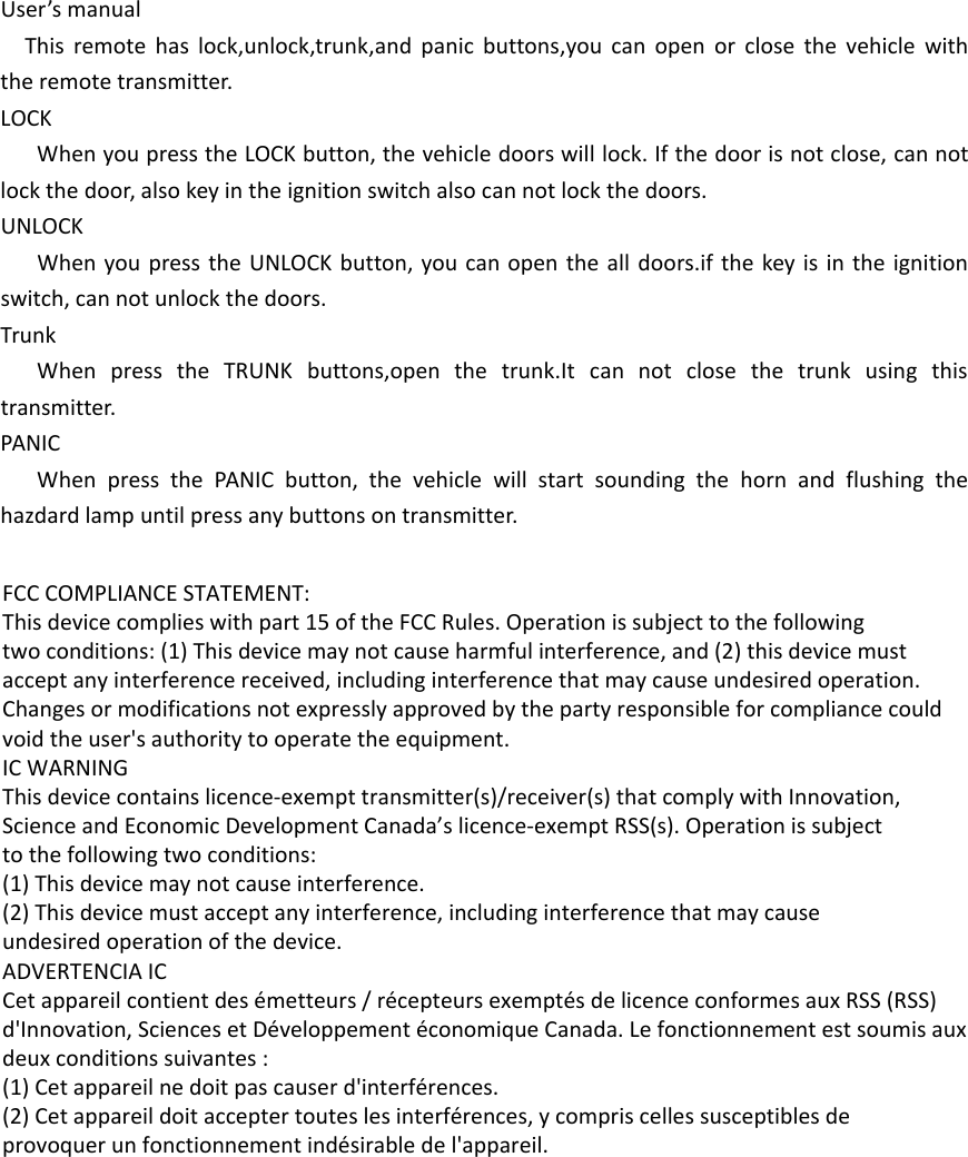 User’s manualThis remote has lock,unlock,trunk,and panic buttons,you can open or close the vehicle with the remote transmitter.LOCKWhen you press the LOCK button, the vehicle doors will lock. If the door is not close, can not lock the door, also key in the ignition switch also can not lock the doors.UNLOCKWhen you press the UNLOCK button, you can open the all doors.if the key is in the ignition switch, can not unlock the doors.TrunkWhen press the TRUNK buttons,open the trunk.It can not close the trunk using this transmitter.PANICWhen press the PANIC button, the vehicle will start sounding the horn and flushing the hazdard lamp until press any buttons on transmitter. FCC COMPLIANCE STATEMENT:This device complies with part 15 of the FCC Rules. Operation is subject to the followingtwo conditions: (1) This device may not cause harmful interference, and (2) this device mustaccept any interference received, including interference that may cause undesired operation.Changes or modifications not expressly approved by the party responsible for compliance couldvoid the user&apos;s authority to operate the equipment.IC WARNINGThis device contains licence-exempt transmitter(s)/receiver(s) that comply with Innovation,Science and Economic Development Canada’s licence-exempt RSS(s). Operation is subjectto the following two conditions:(1) This device may not cause interference.(2) This device must accept any interference, including interference that may causeundesired operation of the device.ADVERTENCIA ICCet appareil contient des émetteurs / récepteurs exemptés de licence conformes aux RSS (RSS)d&apos;Innovation, Sciences et Développement économique Canada. Le fonctionnement est soumis auxdeux conditions suivantes :(1) Cet appareil ne doit pas causer d&apos;interférences.(2) Cet appareil doit accepter toutes les interférences, y compris celles susceptibles deprovoquer un fonctionnement indésirable de l&apos;appareil.