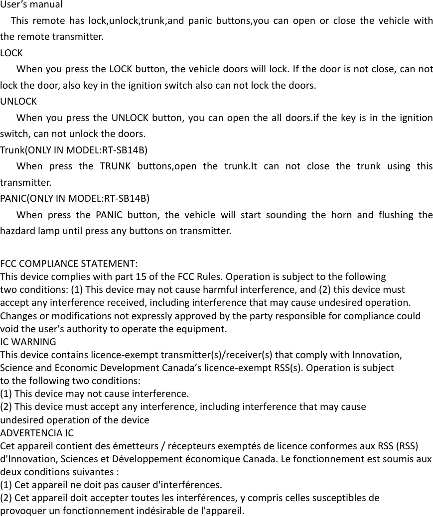 User’s manualThis remote has lock,unlock,trunk,and panic buttons,you can open or close the vehicle with the remote transmitter.LOCKWhen you press the LOCK button, the vehicle doors will lock. If the door is not close, can not lock the door, also key in the ignition switch also can not lock the doors.UNLOCKWhen you press the UNLOCK button, you can open the all doors.if the key is in the ignition switch, can not unlock the doors.Trunk(ONLY IN MODEL:RT-SB14B)When press the TRUNK buttons,open the trunk.It can not close the trunk using this transmitter.PANIC(ONLY IN MODEL:RT-SB14B)When press the PANIC button, the vehicle will start sounding the horn and flushing the hazdard lamp until press any buttons on transmitter. FCC COMPLIANCE STATEMENT:This device complies with part 15 of the FCC Rules. Operation is subject to the followingtwo conditions: (1) This device may not cause harmful interference, and (2) this device mustaccept any interference received, including interference that may cause undesired operation.Changes or modifications not expressly approved by the party responsible for compliance couldvoid the user&apos;s authority to operate the equipment.IC WARNINGThis device contains licence-exempt transmitter(s)/receiver(s) that comply with Innovation,Science and Economic Development Canada’s licence-exempt RSS(s). Operation is subjectto the following two conditions:(1) This device may not cause interference.(2) This device must accept any interference, including interference that may causeundesired operation of the device ADVERTENCIA ICCet appareil contient des émetteurs / récepteurs exemptés de licence conformes aux RSS (RSS)d&apos;Innovation, Sciences et Développement économique Canada. Le fonctionnement est soumis auxdeux conditions suivantes :(1) Cet appareil ne doit pas causer d&apos;interférences.(2) Cet appareil doit accepter toutes les interférences, y compris celles susceptibles deprovoquer un fonctionnement indésirable de l&apos;appareil.