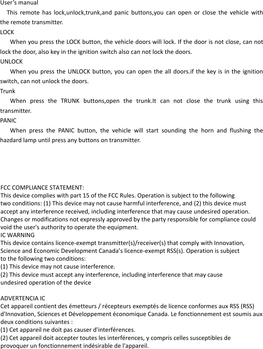 User’s manualThis remote has lock,unlock,trunk,and panic buttons,you can open or close the vehicle with the remote transmitter.LOCKWhen you press the LOCK button, the vehicle doors will lock. If the door is not close, can not lock the door, also key in the ignition switch also can not lock the doors.UNLOCKWhen you press the UNLOCK button, you can open the all doors.if the key is in the ignition switch, can not unlock the doors.TrunkWhen press the TRUNK buttons,open the trunk.It can not close the trunk using this transmitter.PANICWhen press the PANIC button, the vehicle will start sounding the horn and flushing the hazdard lamp until press any buttons on transmitter. FCC COMPLIANCE STATEMENT:This device complies with part 15 of the FCC Rules. Operation is subject to the followingtwo conditions: (1) This device may not cause harmful interference, and (2) this device mustaccept any interference received, including interference that may cause undesired operation.Changes or modifications not expressly approved by the party responsible for compliance couldvoid the user&apos;s authority to operate the equipment.IC WARNINGThis device contains licence-exempt transmitter(s)/receiver(s) that comply with Innovation,Science and Economic Development Canada’s licence-exempt RSS(s). Operation is subjectto the following two conditions:(1) This device may not cause interference.(2) This device must accept any interference, including interference that may causeundesired operation of the device ADVERTENCIA ICCet appareil contient des émetteurs / récepteurs exemptés de licence conformes aux RSS (RSS)d&apos;Innovation, Sciences et Développement économique Canada. Le fonctionnement est soumis auxdeux conditions suivantes :(1) Cet appareil ne doit pas causer d&apos;interférences.(2) Cet appareil doit accepter toutes les interférences, y compris celles susceptibles deprovoquer un fonctionnement indésirable de l&apos;appareil.