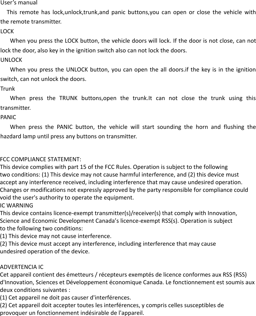 User’s manualThis remote has lock,unlock,trunk,and panic buttons,you can open or close the vehicle with the remote transmitter.LOCKWhen you press the LOCK button, the vehicle doors will lock. If the door is not close, can not lock the door, also key in the ignition switch also can not lock the doors.UNLOCKWhen you press the UNLOCK button, you can open the all doors.if the key is in the ignition switch, can not unlock the doors.TrunkWhen press the TRUNK buttons,open the trunk.It can not close the trunk using this transmitter.PANICWhen press the PANIC button, the vehicle will start sounding the horn and flushing the hazdard lamp until press any buttons on transmitter.FCC COMPLIANCE STATEMENT:This device complies with part 15 of the FCC Rules. Operation is subject to the followingtwo conditions: (1) This device may not cause harmful interference, and (2) this device mustaccept any interference received, including interference that may cause undesired operation.Changes or modifications not expressly approved by the party responsible for compliance couldvoid the user&apos;s authority to operate the equipment.IC WARNINGThis device contains licence-exempt transmitter(s)/receiver(s) that comply with Innovation,Science and Economic Development Canada’s licence-exempt RSS(s). Operation is subjectto the following two conditions:(1) This device may not cause interference.(2) This device must accept any interference, including interference that may causeundesired operation of the device. ADVERTENCIA ICCet appareil contient des émetteurs / récepteurs exemptés de licence conformes aux RSS (RSS)d&apos;Innovation, Sciences et Développement économique Canada. Le fonctionnement est soumis auxdeux conditions suivantes :(1) Cet appareil ne doit pas causer d&apos;interférences.(2) Cet appareil doit accepter toutes les interférences, y compris celles susceptibles deprovoquer un fonctionnement indésirable de l&apos;appareil.