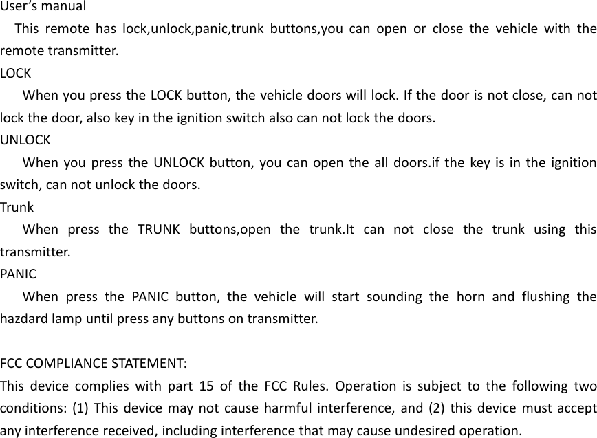 User’s manualThis remote has lock,unlock,panic,trunk buttons,you can open or close the vehicle with theremote transmitter.LOCKWhen you press the LOCK button, the vehicle doors will lock. If the door is not close, can notlock the door, also key in the ignition switch also can not lock the doors.UNLOCKWhen you press the UNLOCK button, you can open the all doors.if the key is in the ignitionswitch, can not unlock the doors.TrunkWhen press the TRUNK buttons,open the trunk.It can not close the trunk using thistransmitter.PANICWhen press the PANIC button, the vehicle will start sounding the horn and flushing thehazdard lamp until press any buttons on transmitter.FCC COMPLIANCE STATEMENT:This device complies with part 15 of the FCC Rules. Operation is subject to the following twoconditions: (1) This device may not cause harmful interference, and (2) this device must acceptany interference received, including interference that may cause undesired operation.