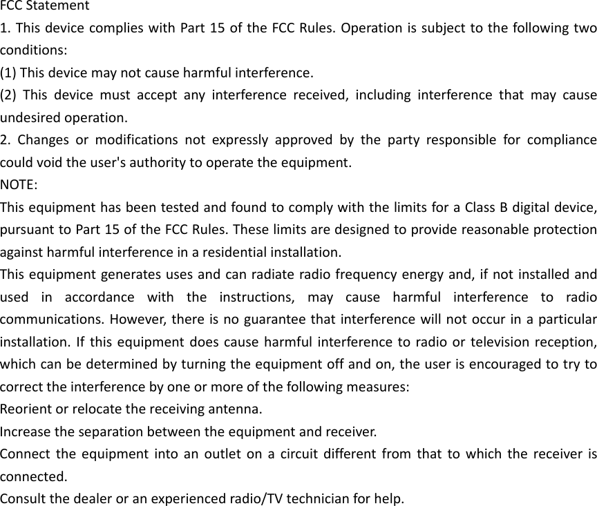 FCCStatement1.ThisdevicecomplieswithPart15oftheFCCRules.Operationissubjecttothefollowingtwoconditions:(1)Thisdevicemaynotcauseharmfulinterference.(2)Thisdevicemustacceptanyinterferencereceived,includinginterferencethatmaycauseundesiredoperation.2.Changesormodificationsnotexpresslyapprovedbythepartyresponsibleforcompliancecouldvoidtheuser&apos;sauthoritytooperatetheequipment.NOTE:ThisequipmenthasbeentestedandfoundtocomplywiththelimitsforaClassBdigitaldevice,pursuanttoPart15oftheFCCRules.Theselimitsaredesignedtoprovidereasonableprotectionagainstharmfulinterferenceinaresidentialinstallation.Thisequipmentgeneratesusesandcanradiateradiofrequencyenergyand,ifnotinstalledandusedinaccordancewiththeinstructions,maycauseharmfulinterferencetoradiocommunications.However,thereisnoguaranteethatinterferencewillnotoccurinaparticularinstallation.Ifthisequipmentdoescauseharmfulinterferencetoradioortelevisionreception,whichcanbedeterminedbyturningtheequipmentoffandon,theuserisencouragedtotrytocorrecttheinterferencebyoneormoreofthefollowingmeasures:Reorientorrelocatethereceivingantenna.Increasetheseparationbetweentheequipmentandreceiver.Connecttheequipmentintoanoutletonacircuitdifferentfromthattowhichthereceiverisconnected.Consultthedealeroranexperiencedradio/TVtechnicianforhelp.